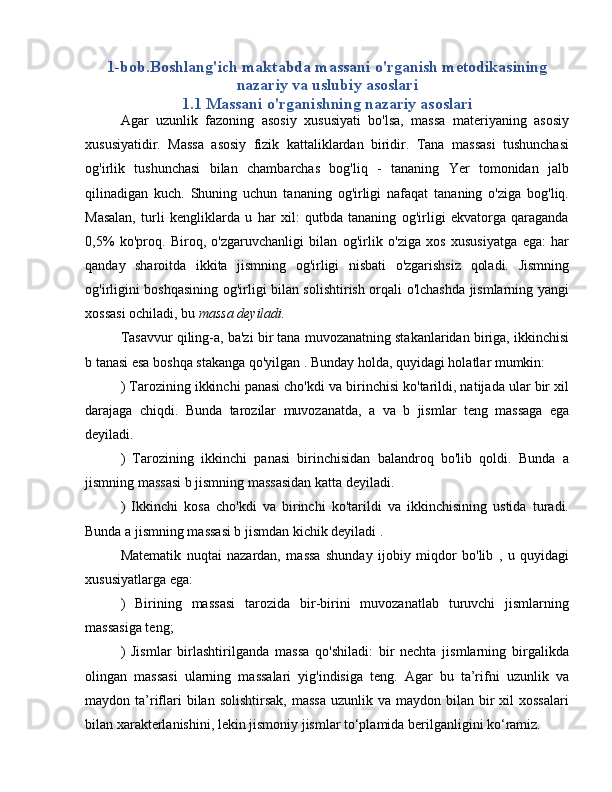 1-bob.Boshlang'ich maktabda massani o'rganish metodikasining
nazariy va uslubiy asoslari
1.1 Massani o'rganishning nazariy asoslari
Agar   uzunlik   fazoning   asosiy   xususiyati   bo'lsa,   massa   materiyaning   asosiy
xususiyatidir.   Massa   asosiy   fizik   kattaliklardan   biridir.   Tana   massasi   tushunchasi
og'irlik   tushunchasi   bilan   chambarchas   bog'liq   -   tananing   Yer   tomonidan   jalb
qilinadigan   kuch.   Shuning   uchun   tananing   og'irligi   nafaqat   tananing   o'ziga   bog'liq.
Masalan,   turli   kengliklarda   u   har   xil:   qutbda   tananing   og'irligi   ekvatorga   qaraganda
0,5%   ko'proq.   Biroq,   o'zgaruvchanligi   bilan   og'irlik   o'ziga   xos   xususiyatga   ega:   har
qanday   sharoitda   ikkita   jismning   og'irligi   nisbati   o'zgarishsiz   qoladi.   Jismning
og'irligini boshqasining og'irligi bilan solishtirish orqali o'lchashda jismlarning yangi
xossasi ochiladi, bu  massa deyiladi.
Tasavvur qiling-a, ba'zi bir tana muvozanatning stakanlaridan biriga, ikkinchisi
b tanasi esa boshqa stakanga qo'yilgan  . Bunday holda, quyidagi holatlar mumkin:
) Tarozining ikkinchi panasi cho'kdi va birinchisi ko'tarildi, natijada ular bir xil
darajaga   chiqdi.   Bunda   tarozilar   muvozanatda,   a   va   b   jismlar   teng   massaga   ega
deyiladi.
)   Tarozining   ikkinchi   panasi   birinchisidan   balandroq   bo'lib   qoldi.   Bunda   a
jismning massasi b jismning massasidan katta deyiladi.
)   Ikkinchi   kosa   cho'kdi   va   birinchi   ko'tarildi   va   ikkinchisining   ustida   turadi.
Bunda a jismning massasi b jismdan kichik deyiladi .
Matematik   nuqtai   nazardan,   massa   shunday   ijobiy   miqdor   bo'lib   ,   u   quyidagi
xususiyatlarga ega:
)   Birining   massasi   tarozida   bir-birini   muvozanatlab   turuvchi   jismlarning
massasiga teng;
)   Jismlar   birlashtirilganda   massa   qo'shiladi:   bir   nechta   jismlarning   birgalikda
olingan   massasi   ularning   massalari   yig'indisiga   teng.   Agar   bu   ta’rifni   uzunlik   va
maydon ta’riflari  bilan  solishtirsak,  massa   uzunlik va  maydon  bilan  bir  xil  xossalari
bilan xarakterlanishini, lekin jismoniy jismlar to‘plamida berilganligini ko‘ramiz. 