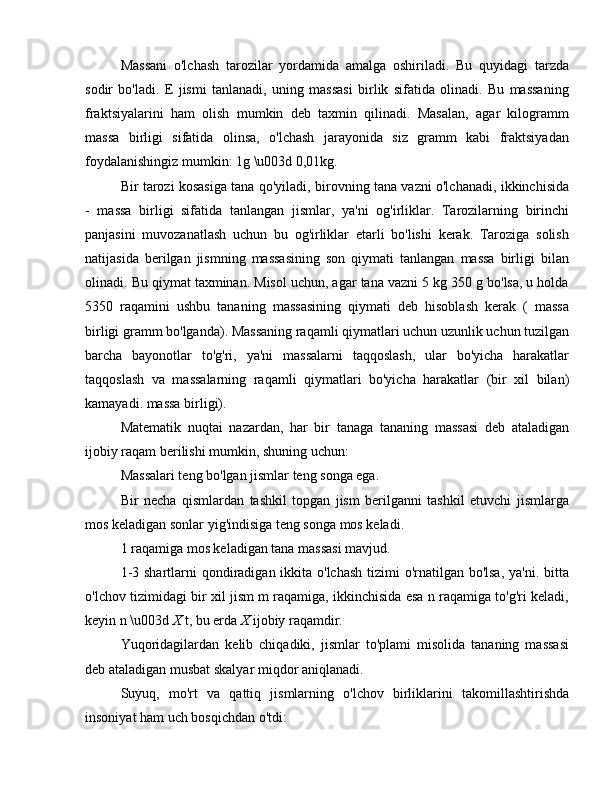 Massani   o'lchash   tarozilar   yordamida   amalga   oshiriladi.   Bu   quyidagi   tarzda
sodir   bo'ladi.   E   jismi   tanlanadi,   uning   massasi   birlik   sifatida   olinadi.   Bu   massaning
fraktsiyalarini   ham   olish   mumkin   deb   taxmin   qilinadi.   Masalan,   agar   kilogramm
massa   birligi   sifatida   olinsa,   o'lchash   jarayonida   siz   gramm   kabi   fraktsiyadan
foydalanishingiz mumkin: 1g \u003d 0,01kg.
Bir tarozi kosasiga tana qo'yiladi, birovning tana vazni o'lchanadi, ikkinchisida
-   massa   birligi   sifatida   tanlangan   jismlar,   ya'ni   og'irliklar.   Tarozilarning   birinchi
panjasini   muvozanatlash   uchun   bu   og'irliklar   etarli   bo'lishi   kerak.   Taroziga   solish
natijasida   berilgan   jismning   massasining   son   qiymati   tanlangan   massa   birligi   bilan
olinadi. Bu qiymat taxminan. Misol uchun, agar tana vazni 5 kg 350 g bo'lsa, u holda
5350   raqamini   ushbu   tananing   massasining   qiymati   deb   hisoblash   kerak   (   massa
birligi gramm bo'lganda). Massaning raqamli qiymatlari uchun uzunlik uchun tuzilgan
barcha   bayonotlar   to'g'ri,   ya'ni   massalarni   taqqoslash,   ular   bo'yicha   harakatlar
taqqoslash   va   massalarning   raqamli   qiymatlari   bo'yicha   harakatlar   (bir   xil   bilan)
kamayadi. massa birligi).
Matematik   nuqtai   nazardan,   har   bir   tanaga   tananing   massasi   deb   ataladigan
ijobiy raqam berilishi mumkin, shuning uchun:
Massalari teng bo'lgan jismlar teng songa ega.
Bir   necha   qismlardan   tashkil   topgan   jism   berilganni   tashkil   etuvchi   jismlarga
mos keladigan sonlar yig'indisiga teng songa mos keladi.
1 raqamiga mos keladigan tana massasi mavjud.
1-3 shartlarni qondiradigan ikkita o'lchash tizimi  o'rnatilgan bo'lsa, ya'ni. bitta
o'lchov tizimidagi bir xil jism m raqamiga, ikkinchisida esa n raqamiga to'g'ri keladi,
keyin n \u003d  X  t, bu erda  X  ijobiy raqamdir.
Yuqoridagilardan   kelib   chiqadiki,   jismlar   to'plami   misolida   tananing   massasi
deb ataladigan musbat skalyar miqdor aniqlanadi.
Suyuq,   mo'rt   va   qattiq   jismlarning   o'lchov   birliklarini   takomillashtirishda
insoniyat ham uch bosqichdan o'tdi: 