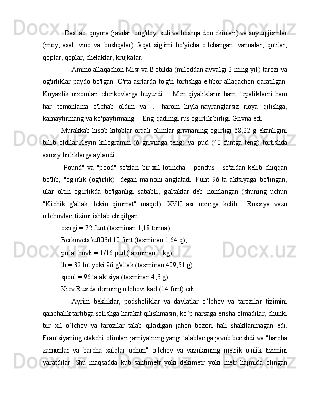 . Dastlab, quyma (javdar, bug'doy, suli va boshqa don ekinlari) va suyuq jismlar
(moy,   asal,   vino   va   boshqalar)   faqat   sig'imi   bo'yicha   o'lchangan:   vannalar,   qutilar,
qoplar, qoplar, chelaklar, krujkalar.
.  Ammo allaqachon Misr va Bobilda (miloddan avvalgi 2 ming yil) tarozi va
og'irliklar  paydo bo'lgan. O'rta asrlarda to'g'ri  tortishga e'tibor allaqachon qaratilgan.
Knyazlik   nizomlari   cherkovlarga   buyurdi:   "   Men   qiyaliklarni   ham,   tepaliklarni   ham
har   tomonlama   o'lchab   oldim   va   ...   harom   hiyla-nayranglarsiz   rioya   qilishga,
kamaytirmang va ko'paytirmang ". Eng qadimgi rus og'irlik birligi Grivna edi.
Murakkab   hisob-kitoblar   orqali   olimlar   grivnaning   og'irligi   68,22   g   ekanligini
bilib   oldilar.Keyin   kilogramm   (6   grivnaga   teng)   va   pud   (40   funtga   teng)   tortishda
asosiy birliklarga aylandi.
"Pound"   va   "pood"   so'zlari   bir   xil   lotincha   "   pondus   "   so'zidan   kelib   chiqqan
bo'lib,   "og'irlik   (og'irlik)"   degan   ma'noni   anglatadi.   Funt   96   ta   aktsiyaga   bo'lingan,
ular   oltin   og'irlikda   bo'lganligi   sababli,   g'altaklar   deb   nomlangan   (shuning   uchun
"Kichik   g'altak,   lekin   qimmat"   maqol).   XVII   asr   oxiriga   kelib   .   Rossiya   vazn
o'lchovlari tizimi ishlab chiqilgan:
oxirgi = 72 funt (taxminan 1,18 tonna);
Berkovets \u003d 10 funt (taxminan 1,64 q);
po'lat hovli = 1/16 pud (taxminan 1 kg);
lb = 32 lot yoki 96 g'altak (taxminan 409,51 g);
spool = 96 ta aktsiya (taxminan 4,3 g).
Kiev Rusida donning o'lchovi kad (14 funt) edi.
.  Ayrim   bekliklar,   podsholiklar   va   davlatlar   o lchov   va   tarozilar   tiziminiʻ
qanchalik tartibga solishga harakat qilishmasin, ko p narsaga erisha olmadilar, chunki	
ʻ
bir   xil   o lchov   va   tarozilar   talab   qiladigan   jahon   bozori   hali   shakllanmagan   edi.	
ʻ
Frantsiyaning etakchi olimlari jamiyatning yangi talablariga javob berishdi va "barcha
zamonlar   va   barcha   xalqlar   uchun"   o'lchov   va   vaznlarning   metrik   o'nlik   tizimini
yaratdilar.   Shu   maqsadda   kub   santimetr   yoki   dekimetr   yoki   metr   hajmida   olingan 