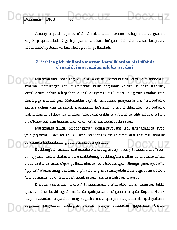 Dekagram DKG 10
Amaliy   hayotda   og'irlik   o'lchovlaridan   tonna,   sentner,   kilogramm   va   gramm
eng   ko'p   qo'llaniladi.   Og'irligi   grammdan   kam   bo'lgan   o'lchovlar   asosan   kimyoviy
tahlil, fizik tajribalar va farmakologiyada qo'llaniladi.
.2 Boshlang`ich sinflarda massani kattaliklardan biri sifatida
o`rganish jarayonining uslubiy asoslari
Matematikani   boshlang’ich   sinf   o’qitish   metodikasida   kattalik   tushunchasi
azaldan   “nomlangan   son”   tushunchasi   bilan   bog’lanib   kelgan.   Bundan   tashqari,
kattalik tushunchasi allaqachon kundalik hayotdan ma'lum va uning xususiyatlari aniq
ekanligiga   ishonishgan.   Matematika   o'qitish   metodikasi   jarayonida   ular   turli   kattalik
sinflari   uchun   eng   xarakterli   mashqlarni   ko'rsatish   bilan   cheklandilar.   Bu   kattalik
tushunchasini   o'lchov   tushunchasi   bilan   chalkashtirib   yuborishga   olib   keldi   (ma'lum
bir o'lchov birligini tanlagandan keyin kattalikni ifodalovchi raqam).
Matematika fanida “Miqdor nima?” degan savol tug‘iladi. ta'rif shaklida javob
yo'q ("qiymat  ... deb ataladi"). Biroq, miqdorlarni tavsiflovchi  dastlabki  xususiyatlar
yordamida kattaliklarning butun nazariyasi quriladi.
Boshlang’ich maktab matematika kursining asosiy, asosiy  tushunchalari  “son”
va “qiymat” tushunchalaridir. Bu maktabning boshlang'ich sinflari uchun matematika
o'quv dasturida ham, o'quv qo'llanmalarida ham ta'kidlangan. Shunga qaramay, hatto
"qiymat" atamasining o'zi ham o'qituvchining ish amaliyotida ildiz otgan emas, lekin
"nomli raqam" yoki "kompozit nomli raqam" atamasi hali ham mavjud.
Bizning   vazifamiz   "qiymat"   tushunchasini   matematik   nuqtai   nazardan   tahlil
qilishdir.   Biz   boshlang'ich   sinflarda   qadriyatlarni   o'rganish   haqida   faqat   metodik
nuqtai   nazardan,   o'quvchilarning   kognitiv   mustaqilligini   rivojlantirish,   qadriyatlarni
o'rganish   jarayonida   faolligini   oshirish   nuqtai   nazaridan   gapiramiz.   Ushbu 