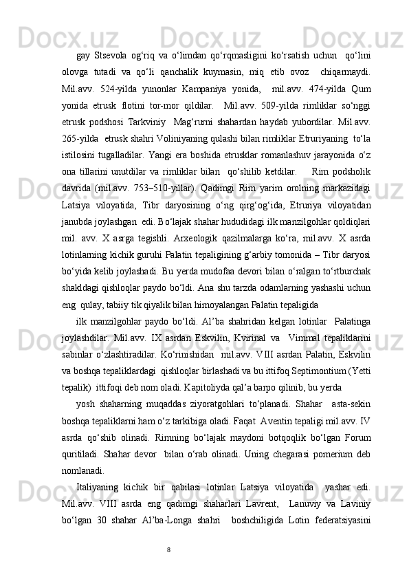 8gay   Stsevola   og‘riq   va   o‘limdan   qo‘rqmasligini   ko‘rsatish   uchun     qo‘lini
olovga   tutadi   va   qo‘li   qanchalik   kuymasin,   miq   etib   ovoz     chiqarmaydi.
Mil.avv.   524-yilda   yunonlar   Kampaniya   yonida,     mil.avv.   474-yilda   Qum
yonida   etrusk   flotini   tor-mor   qildilar.     Mil.avv.   509-yilda   rimliklar   so‘nggi
etrusk   podshosi   Tarkviniy     Mag‘rurni   shahardan   haydab   yubordilar.   Mil.avv.
265-yilda  etrusk shahri Voliniyaning qulashi bilan rimliklar Etruriyaning  to‘la
istilosini   tugalladilar.   Yangi   era   boshida   etrusklar   romanlashuv   jarayonida   o‘z
ona   tillarini   unutdilar   va   rimliklar   bilan     qo‘shilib   ketdilar.         Rim   podsholik
davrida   (mil.avv.   753–510-yillar).   Qadimgi   Rim   yarim   orolning   markazidagi
Latsiya   viloyatida,   Tibr   daryosining   o‘ng   qirg‘og‘ida,   Etruriya   viloyatidan
janubda joylashgan  edi. Bo‘lajak shahar hududidagi ilk manzilgohlar qoldiqlari
mil.   avv.   X   asrga   tegishli.   Arxeologik   qazilmalarga   ko‘ra,   mil.avv.   X   asrda
lotinlarning kichik guruhi Palatin tepaligining g‘arbiy tomonida – Tibr daryosi
bo‘yida kelib joylashadi. Bu yerda mudofaa devori bilan o‘ralgan to‘rtburchak
shakldagi qishloqlar paydo bo‘ldi. Ana shu tarzda odamlarning yashashi uchun
eng  qulay, tabiiy tik qiyalik bilan himoyalangan Palatin tepaligida  
ilk   manzilgohlar   paydo   bo‘ldi.   Al’ba   shahridan   kelgan   lotinlar     Palatinga
joylashdilar.   Mil.avv.   IX   asrdan   Eskvilin,   Kvirinal   va     Vimmal   tepaliklarini
sabinlar   o‘zlashtiradilar.   Ko‘rinishidan     mil.avv.   VIII   asrdan   Palatin,   Eskvilin
va boshqa tepaliklardagi  qishloqlar birlashadi va bu ittifoq Septimontium (Yetti
tepalik)  ittifoqi deb nom oladi. Kapitoliyda qal’a barpo qilinib, bu yerda  
yosh   shaharning   muqaddas   ziyoratgohlari   to‘planadi.   Shahar     asta-sekin
boshqa tepaliklarni ham o‘z tarkibiga oladi. Faqat  Aventin tepaligi mil.avv. IV
asrda   qo‘shib   olinadi.   Rimning   bo‘lajak   maydoni   botqoqlik   bo‘lgan   Forum
quritiladi.   Shahar   devor     bilan   o‘rab   olinadi.   Uning   chegarasi   pomerium   deb
nomlanadi.  
Italiyaning   kichik   bir   qabilasi   lotinlar   Latsiya   viloyatida     yashar   edi.
Mil.avv.   VIII   asrda   eng   qadimgi   shaharlari   Lavrent,     Lanuviy   va   Laviniy
bo‘lgan   30   shahar   Al’ba-Longa   shahri     boshchiligida   Lotin   federatsiyasini 