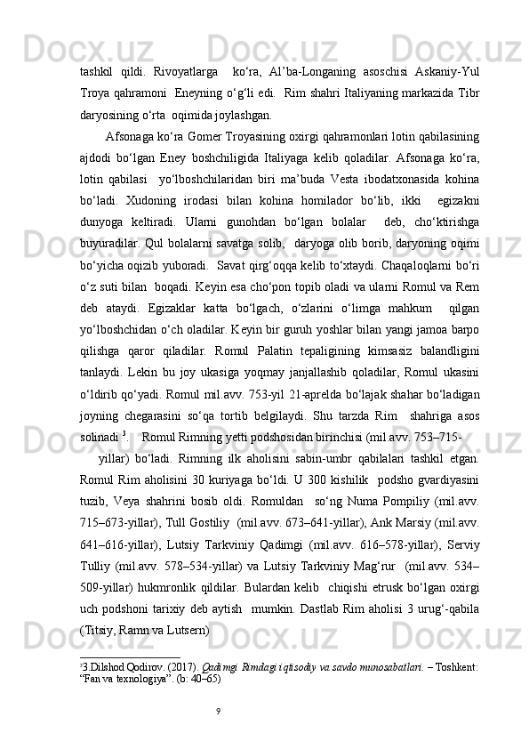 9tashkil   qildi.   Rivoyatlarga     ko‘ra,   Al’ba-Longaning   asoschisi   Askaniy-Yul
Troya qahramoni   Eneyning o‘g‘li edi.   Rim shahri Italiyaning markazida Tibr
daryosining o‘rta  oqimida joylashgan. 
   Afsonaga ko‘ra Gomer Troyasining oxirgi qahramonlari lotin qabilasining
ajdodi   bo‘lgan   Eney   boshchiligida   Italiyaga   kelib   qoladilar.   Afsonaga   ko‘ra,
lotin   qabilasi     yo‘lboshchilaridan   biri   ma’buda   Vesta   ibodatxonasida   kohina
bo‘ladi.   Xudoning   irodasi   bilan   kohina   homilador   bo‘lib,   ikki     egizakni
dunyoga   keltiradi.   Ularni   gunohdan   bo‘lgan   bolalar     deb,   cho‘ktirishga
buyuradilar. Qul  bolalarni  savatga  solib,   daryoga olib borib, daryoning oqimi
bo‘yicha oqizib yuboradi.   Savat qirg‘oqqa kelib to‘xtaydi. Chaqaloqlarni bo‘ri
o‘z suti bilan   boqadi. Keyin esa cho‘pon topib oladi va ularni Romul va Rem
deb   ataydi.   Egizaklar   katta   bo‘lgach,   o‘zlarini   o‘limga   mahkum     qilgan
yo‘lboshchidan o‘ch oladilar. Keyin bir guruh yoshlar bilan yangi jamoa barpo
qilishga   qaror   qiladilar.   Romul   Palatin   tepaligining   kimsasiz   balandligini
tanlaydi.   Lekin   bu   joy   ukasiga   yoqmay   janjallashib   qoladilar,   Romul   ukasini
o‘ldirib qo‘yadi. Romul mil.avv. 753-yil 21-aprelda bo‘lajak shahar bo‘ladigan
joyning   chegarasini   so‘qa   tortib   belgilaydi.   Shu   tarzda   Rim     shahriga   asos
solinadi  3
.    Romul Rimning yetti podshosidan birinchisi (mil.avv. 753–715- 
yillar)   bo‘ladi.   Rimning   ilk   aholisini   sabin-umbr   qabilalari   tashkil   etgan.
Romul   Rim   aholisini   30   kuriyaga   bo‘ldi.   U   300   kishilik     podsho   gvardiyasini
tuzib,   Veya   shahrini   bosib   oldi.   Romuldan     so‘ng   Numa   Pompiliy   (mil.avv.
715–673-yillar), Tull Gostiliy  (mil.avv. 673–641-yillar), Ank Marsiy (mil.avv.
641–616-yillar),   Lutsiy   Tarkviniy   Qadimgi   (mil.avv.   616–578-yillar),   Serviy
Tulliy   (mil.avv.   578–534-yillar)   va   Lutsiy   Tarkviniy   Mag‘rur     (mil.avv.   534–
509-yillar)   hukmronlik   qildilar.   Bulardan   kelib     chiqishi   etrusk   bo‘lgan   oxirgi
uch   podshoni   tarixiy   deb   aytish     mumkin.   Dastlab   Rim   aholisi   3   urug‘-qabila
(Titsiy, Ramn va Lutsern)  
3
3. Dilshod Qodirov. (2017).  Qadimgi Rimdagi iqtisodiy va savdo munosabatlari.  – Toshkent:
“Fan va texnologiya”. (b: 40–65) 