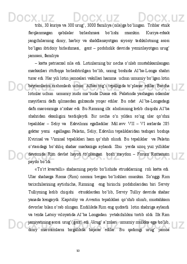 10tribi, 30 kuriya va 300 urug‘, 3000 familiya (oila)ga bo‘lingan.  Triblar etnik
farqlanmagan   qabilalar   birlashmasi   bo‘lishi   mumkin.   Kuriya-erkak
jangchilarning   diniy,   harbiy   va   shakllanayotgan   siyosiy   tashkilotning   asosi
bo‘lgan   ibtidoiy   birlashmasi,     gent   –   podsholik   davrida   yemirilayotgan   urug‘
jamoasi, familiya  
– katta patriarxal  oila edi. Lotinlarning bir necha o‘nlab mustahkamlangan
markazlari   ittifoqqa   birlashtirilgan   bo‘lib,   uning   boshida   Al’ba-Longa   shahri
turar edi. Har yili lotin jamoalari vakillari hamma  uchun umumiy bo‘lgan lotin
bayramlarini nishonlash uchun   Alban tog‘i tepaligida to‘planar edilar. Barcha
lotinlar uchun   umumiy xudo ma’buda Diana edi. Palatinda yashagan odamlar
mayitlarni   dafn   qilmasdan   gulxanda   yoqar   edilar.   Bu   odat     Al’ba-Longadagi
dafn marosimiga o‘xshar edi. Bu Rimning ilk   aholisining kelib chiqishi Al’ba
shahridan   ekanligini   tasdiqlaydi.   Bir   necha   o‘n   yildan   so‘ng   ular   qo‘shni
tepaliklar   –   Seliy   va     Eskvilinni   egalladilar.   Mil.avv.   VII   –   VI   asrlarda   285
gektar   yerni     egallagan   Palatin,   Seliy,   Eskvilin   tepaliklaridan   tashqari   boshqa
Kvirinal   va   Viminal   tepaliklari   ham   qo‘shib   olindi.   Bu   tepaliklar     va   Palatin
o‘rtasidagi   bo‘shliq   shahar   markaziga   aylandi.   Shu     yerda   uzoq   yuz   yilliklar
davomida   Rim   davlat   hayoti   to‘plangan     bosh   maydon   –   Forum   Romanum
paydo bo‘ldi. 
«To‘rt   kvartalli»   shaharning   paydo   bo‘lishida   etrusklarning     roli   katta   edi.
Ular   shaharga   Roma   (Rim)   nomini   bergan   bo‘lishlari   mumkin.   So‘nggi   Rim
tarixchilarining   aytishicha,   Rimning     eng   birinchi   podsholaridan   biri   Serviy
Tulliyning   kelib   chiqishi     etrusklardan   bo‘lib,   Serviy   Tulliy   davrida   shahar
yanada   kengaydi.   Kapitoliy   va   Aventin   tepaliklari   qo‘shib   olinib,   mustahkam
devorlar bilan o‘rab olingan. Endilikda Rim eng qudratli  lotin shahriga aylandi
va   tezda   Latsiy   viloyatida   Al’ba   Longadan     yetakchilikni   tortib   oldi.   Ilk   Rim
jamiyatining asosi urug‘(gent) edi. Urug‘ a’zolari   umumiy mulkka ega bo‘lib,
diniy   marosimlarni   birgalikda   bajarar   edilar.   Bu   qadimgi   urug‘   jamoa 
