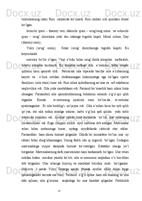 11tuzilmasining   izlari   Rim     ismlarida   ko‘rinadi.  Rim   ismlari   uch   qismdan   iborat
bo‘lgan:  
birinchi   qism   – shaxsiy   ism,  ikkinchi   qism   – urug‘ning  nomi     va uchinchi
qism   –   urug‘   shoxchasi   yoki   shu   odamga   tegishli   laqab.   Misol   uchun,   Gay
(shaxsiy nom), 
Yuliy   (urug‘   nomi),     Sezar   (urug‘   shoxchasiga   tegishli   laqab).   Bu
keyinchalik  
merosiy   bo‘lib   o‘tgan.   Vaqt   o‘tishi   bilan   urug‘chilik   aloqalari     zaiflashib,
oilaviy   aloqalar   kuchaydi.   Bu   aloqalar   nafaqat   oila     a’zolarini,   balki   xonaki
qullarni   ham   qamrab   oldi.     Patriarxal   oila   tepasida   barcha   oila   a’zolarining
hayoti   va     o‘limi   ustidan   cheklanmagan   hokimiyatga   ega   bo‘lgan   «pater
familius» (oila otasi) turar edi. Rim oilasi ajdodlarning an’ana va  urf-odatlarini
saqlovchisi edi. Oila juda mustahkam edi. Farzand ko‘rmaslik ham oilani buza
olmagan.   Farzandsiz   oila   qarindoshlarining   bolalarini   asrandi   o‘g‘il-qiz   qilib
olganlar.   Rimda     er-xotinning   ajralishi   oson   bo‘lsa-da,   er-xotinlar
ajralmaganlar.  Er oila boshlig’i, xo’jayini edi.  Oila a’zolari biror-bir ayb qilib
qo‘ysa,   ota   oila   sudini   amalga   oshirar,   hatto   o‘g‘lini   qatl   qilishi     yoki   sotib
yuborishi   mumkin   edi.   Ayollar   oilada   izzat-hurmatda     bo‘lib,   ular   erlarining
yordamchilari   edi. Erga  chiqqan  rimlik    ayol   matrona  deb atalgan.  Matronalar
erlari   bilan   mehmonga   borar,   uydagi   ziyofatlarda   ishtirok   etar   edilar.
Farzandlari   ham ularni hurmat qilganlar. Oilada bir xizmatkor bo‘lsa, ona   uy
ishlari   bilan   shug‘ullanmagan.   Uning   faxrli   ishi   ip   yigirish     bo‘lgan.   Zodagon
matronalarga   yuqori   darajada   hurmat   ko‘rsatilgan.   Erkaklar   ularga   yo‘l
berganlar. Matronalarning dafn marosimlari ham hashamatli bo‘lgan. Ular erlari
ustidan hukm    surishni  yaxshi  ko‘rib, oila or-nomusini  saqlashni  o‘z  burchlari
deb   bilganlar.   Ular   erlariga   buyruq   va   maslahat   berishni   xush     ko‘rganlar.
(Mil.avv.   I   asrda   Yuliy   Sezarga   qarshi   fitnada   ayollar   erlari   bilan   birga
qatnashganlari tarixda ma’lum). Farzand   o‘g‘il-qizlar ham ota-onaning so‘zini
ikki   qilmas,   oila   g‘ururini     saqlashga   bir   umr   harakat   qilganlar.   Podsholik 