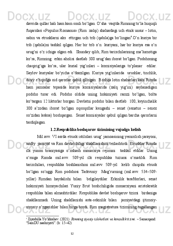 12davrida qullar hali ham kam sonli bo‘lgan. O‘sha  vaqtda Rimning to‘la huquqli
fuqarolari «Populus Romanus» (Rim  xalqi) shahardagi uch etnik unsur – lotin,
sabin  va   etrusklarni  aks     ettirgan   uch  trib  (qabila)ga  bo‘lingan 4
. O‘n  kuriya  bir
trib  (qabila)ni  tashkil  qilgan.  Har  bir  trib o‘n    kuriyani,  har  bir  kuriya esa   o‘n
urug‘ni o‘z ichiga olgan edi.   Shunday qilib, Rim tarixchilarining ma’lumotiga
ko‘ra, Rimning   erkin aholisi dastlab 300 urug‘dan iborat bo‘lgan. Podshoning
chaqirig‘iga   ko‘ra,   ular   kurial   yig‘inlari   –   komisiyalariga   to‘planar     edilar.
Saylov   kuriyalar   bo‘yicha   o‘tkazilgan.   Kuriya   yig‘inlarida     urushlar,   tinchlik,
diniy e’tiqodga oid qarorlar qabul qilingan.  Boshqa lotin shaharlari kabi Rimda
ham   jamoalar   tepasida   kuriya   komisiyalarida   (xalq   yig‘ini)   saylanadigan
podsho   turar   edi.   Podsho   oldida   uning   hokimiyati   ramzi   bo‘lgan,   bolta
ko‘targan 12 liktorlar  borgan. Davlatni  podsho bilan dastlab   100, keyinchalik
300   a’zodan   iborat   bo‘lgan   oqsoqollar   kengashi   –   senat   (senatus   –   senex
so‘zidan keksa) boshqargan.   Senat komisiyalar qabul qilgan barcha qarorlarni
tasdiqlagan .
                  1.2.Respublika boshqaruv tizimining vujudga kelish
      Mil.avv. VI asrda etrusk istilolari urug‘ jamoasining yemirilish jarayoni,
sinfiy  jamiyat va Rim davlatchiligi shakllanishini tezlashtirdi. Etrusklar Rimda
ilk   yunon   tiraniyasiga   o‘xshash   monarxiya   rejimini     tashkil   etdilar.   Uning
o‘rniga   Rimda   mil.avv.   509-yil   ilk   respublika   tuzumi   o‘rnatildi.   Rim
tarixchilari,   respublika   boshlanishini   mil.avv.   509-yil     kelib   chiqishi   etrusk
bo‘lgan   so‘nggi   Rim   podshosi   Tarkviniy     Mag‘rurning   (mil.avv.   534–509-
yillar)   Rimdan   haydalishi   bilan     belgilaydilar.   Erkinlik   tarafdorlari,   senat
hokimiyati   himoyachilari   Yuniy   Brut   boshchiligida   monarxiyani   aristokratik
respublika   bilan   almashtirdilar.   Respublika   davlat   boshqaruv   tizimi     birdaniga
shakllanmadi.   Uning   shakllanishi   asta-sekinlik   bilan     jamiyatdagi   ijtimoiy-
siyosiy o‘zgarishlar bilan birga bordi. Rim magistratura tizimining tugallangan
4
  Ziyodulla Yo‘ldoshev. (2021).  Rimning siyosiy islohotlari va konsullik tizimi.  – Samarqand:
“SamDU nashriyoti”. (b: 15–42) 