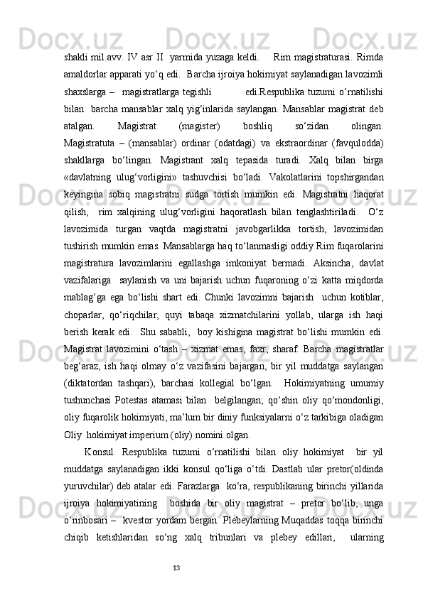 13shakli  mil.avv. IV asr  II   yarmida yuzaga  keldi.       Rim  magistraturasi.  Rimda
amaldorlar apparati yo‘q edi.   Barcha ijroiya hokimiyat saylanadigan lavozimli
shaxslarga   –     magistratlarga   tegishli                   edi.Respublika   tuzumi   o‘rnatilishi
bilan     barcha   mansablar   xalq   yig‘inlarida   saylangan.   Mansablar   magistrat   deb
atalgan.   Magistrat   (magister)   boshliq   so‘zidan   olingan.
Magistratuta   –   (mansablar)   ordinar   (odatdagi)   va   ekstraordinar   (favqulodda)
shakllarga   bo‘lingan.   Magistrant   xalq   tepasida   turadi.   Xalq   bilan   birga
«davlatning   ulug‘vorligini»   tashuvchisi   bo‘ladi.   Vakolatlarini   topshirgandan
keyingina   sobiq   magistratni   sudga   tortish   mumkin   edi.   Magistratni   haqorat
qilish,     rim   xalqining   ulug‘vorligini   haqoratlash   bilan   tenglashtiriladi.     O‘z
lavozimida   turgan   vaqtda   magistratni   javobgarlikka   tortish,   lavozimidan
tushirish mumkin emas. Mansablarga haq   to‘lanmasligi oddiy Rim fuqarolarini
magistratura   lavozimlarini   egallashga   imkoniyat   bermadi.   Aksincha,   davlat
vazifalariga     saylanish   va   uni   bajarish   uchun   fuqaroning   o‘zi   katta   miqdorda
mablag‘ga   ega   bo‘lishi   shart   edi.   Chunki   lavozimni   bajarish     uchun   kotiblar,
choparlar,   qo‘riqchilar,   quyi   tabaqa   xizmatchilarini   yollab,   ularga   ish   haqi
berish   kerak   edi.     Shu   sababli,     boy   kishigina   magistrat   bo‘lishi   mumkin   edi.
Magistrat   lavozimini   o‘tash   –   xizmat   emas,   faxr,   sharaf.   Barcha   magistratlar
beg‘araz,   ish   haqi   olmay   o‘z   vazifasini   bajargan,   bir   yil   muddatga   saylangan
(diktatordan   tashqari),   barchasi   kollegial   bo‘lgan.     Hokimiyatning   umumiy
tushunchasi   Potestas   atamasi   bilan     belgilangan;   qo‘shin   oliy   qo‘mondonligi,
oliy fuqarolik hokimiyati, ma’lum bir diniy funksiyalarni o‘z tarkibiga oladigan
Oliy  hokimiyat imperium (oliy) nomini olgan.  
  Konsul.   Respublika   tuzumi   o‘rnatilishi   bilan   oliy   hokimiyat     bir   yil
muddatga   saylanadigan   ikki   konsul   qo‘liga   o‘tdi.   Dastlab   ular   pretor(oldinda
yuruvchilar) deb atalar edi. Farazlarga   ko‘ra, respublikaning birinchi yillarida
ijroiya   hokimiyatining     boshida   bir   oliy   magistrat   –   pretor   bo‘lib,   unga
o‘rinbosari  –    kvestor  yordam   bergan.  Plebeylarning  Muqaddas   toqqa  birinchi
chiqib   ketishlaridan   so‘ng   xalq   tribunlari   va   plebey   edillari,     ularning 