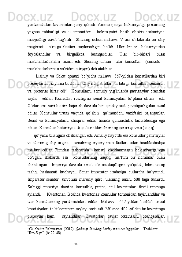 14yordamchilari   lavozimlari   joriy   qilindi.   Ammo   ijroiya   hokimiyatga   pretorning
yagona   rahbarligi   va   u   tomonidan     hokimiyatni   bosib   olinish   imkoniyati
mavjudligi   xavfi   tug‘ildi.     Shuning   uchun   mil.avv.   V   asr   o‘rtalarida   bir   oliy
magistrat     o‘rniga   ikkitasi   saylanadigan   bo‘ldi.   Ular   bir   xil   hokimiyatdan
foydalandilar   va   birgalikda   boshqardilar.   Ular   bir-birlari   bilan
maslahatlashishlari   lozim   edi.   Shuning   uchun     ular   konsullar     (consulo   –
maslahatlashaman so‘zidan olingan) deb ataldilar. 
  Lisiniy   va   Sekst   qonuni   bo‘yicha   mil.avv.   367-yildan   konsullardan   biri
plebeylardan saylana boshladi. Oliy magistratlar   tarkibiga konsullar, senzorlar
va   pretorlar   kirar   edi 5
.     Konsullarni   senturiy   yig‘inlarda   patritsiylar   orasidan
saylar     edilar.   Konsullar   roziligisiz   senat   komisiyalari   to‘plana   olmas     edi.
O‘zlari   esa  vazifalarini  bajarish  davrida  har  qanday  sud     javobgarligidan  ozod
edilar.   Konsullar   urush   vaqtida   qo‘shin     qo‘mondoni   vazifasini   bajarganlar.
Senat   va   komisiyalarni   chaqirar   edilar   hamda   qonunchilik   tashabbusiga   ega
edilar. Konsullar hokimiyati faqat biri ikkinchisining qaroriga veto (taqiq)  
qo‘yishi bilangina cheklangan edi. Amaliy hayotda esa konsullar patritsiylar
va   ularning   oliy   organi   –   senatning   siyosiy   man   faatlari   bilan   hisoblashishga
majbur   edilar.   Rimdan   tashqarida     konsul   cheklanmagan   hokimiyatga   ega
bo‘lgan,   shaharda   esa     konsullarning   huquqi   ma’lum   bir   normalar   bilan
cheklangan.     Imperiya   davrida   senat   o‘z   mustaqilligini   yo‘qotdi,   lekin   uning
tashqi   hashamati   kuchaydi.   Senat   imperator   irodasiga   qullarcha   bo‘ysundi.
Imperator   senator     unvonini   merosiy   qilib,   ularning   sonini   600   taga   tushirdi.
So‘nggi   imperiya   davrida   konsullik,   pretor,   edil   lavozimlari   faxrli   unvonga
aylandi.       Kvestorlar. Boshda  kvestorlar konsullar  tomonidan tayinlandilar va
ular   konsullarning   yordamchilari   edilar.   Mil.avv.     447-yildan   boshlab   tribut
komisiyalari to‘rt kvestorni saylay  boshladi. Mil.avv. 409 -yildan bu lavozimga
plebeylar   ham     saylandilar.   Kvestorlar   davlat   xazinasini   boshqardilar,
5
  Gulchehra Rahmatova. (2019).  Qadimgi Rimdagi harbiy tizim va legiyalar.  – Toshkent: 
“Ilm-Ziyo”. (b: 22–48) 