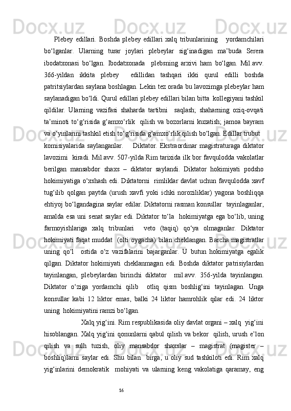 16Plebey   edillari.   Boshda   plebey   edillari   xalq   tribunlarining       yordamchilari
bo‘lganlar.   Ularning   turar   joylari   plebeylar   sig‘inadigan   ma’buda   Serera
ibodatxonasi   bo‘lgan.   Ibodatxonada     plebsning   arxivi   ham   bo‘lgan.   Mil.avv.
366-yildan   ikkita   plebey     edillidan   tashqari   ikki   qurul   edilli   boshda
patritsiylardan saylana boshlagan. Lekin tez orada bu lavozimga plebeylar ham
saylanadigan bo‘ldi. Qurul edillari plebey edillari bilan bitta  kollegiyani tashkil
qildilar.   Ularning   vazifasi   shaharda   tartibni     saqlash;   shaharning   oziq-ovqati
ta’minoti   to‘g‘risida  g‘amxo‘rlik    qilish  va bozorlarni  kuzatish;  jamoa  bayram
va o‘yinlarini tashkil etish to‘g‘risida g‘amxo‘rlik qilish bo‘lgan. Edillar trubut  
komisiyalarida saylanganlar.        Diktator. Ekstraordinar  magistraturaga diktator
lavozimi   kiradi. Mil.avv. 507-yilda Rim tarixida ilk bor favqulodda vakolatlar
berilgan   mansabdor   shaxs   –   diktator   saylandi.   Diktator   hokimiyati   podsho
hokimiyatiga o‘xshash edi. Diktatorni   rimliklar davlat uchun favqulodda xavf
tug‘ilib   qolgan   paytda   (urush   xavfi   yoki   ichki   noroziliklar)   yagona   boshliqqa
ehtiyoj bo‘lgandagina saylar edilar. Diktatorni rasman konsullar   tayinlaganlar,
amalda  esa   uni   senat   saylar   edi.  Diktator   to‘la    hokimiyatga  ega   bo‘lib,  uning
farmoyishlariga   xalq   tribunlari     veto   (taqiq)   qo‘ya   olmaganlar.   Diktator
hokimiyati faqat muddat   (olti oygacha) bilan cheklangan. Barcha magistratlar
uning   qo‘l     ostida   o‘z   vazifalarini   bajarganlar.   U   butun   hokimiyatga   egalik
qilgan.   Diktator   hokimiyati   cheklanmagan   edi.   Boshda   diktator   patrisiylardan
tayinlangan,   plebeylardan   birinchi   diktator     mil.avv.   356-yilda   tayinlangan.
Diktator   o‘ziga   yordamchi   qilib     otliq   qism   boshlig‘ini   tayinlagan.   Unga
konsullar   kabi   12   liktor   emas,   balki   24   liktor   hamrohlik   qilar   edi.   24   liktor
uning  hokimiyatini ramzi bo‘lgan.  
              Xalq yig‘ini. Rim respublikasida oliy davlat organi – xalq  yig‘ini
hisoblangan. Xalq yig‘ini qonunlarni qabul qilish va bekor   qilish, urush e’lon
qilish   va   sulh   tuzish,   oliy   mansabdor   shaxslar   –   magistrat   (magister   –
boshliq)larni   saylar   edi.   Shu   bilan     birga,   u   oliy   sud   tashkiloti   edi.   Rim   xalq
yig‘inlarini   demokratik     mohiyati   va   ularning   keng   vakolatiga   qaramay,   eng 