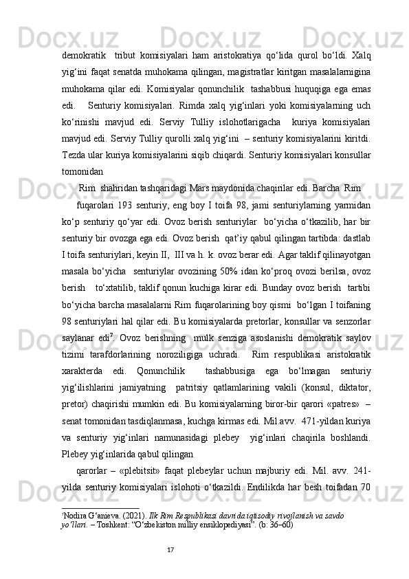 17demokratik     tribut   komisiyalari   ham   aristokratiya   qo‘lida   qurol   bo‘ldi.   Xalq
yig‘ini faqat senatda muhokama qilingan, magistratlar kiritgan masalalarnigina
muhokama   qilar   edi.   Komisiyalar   qonunchilik     tashabbusi   huquqiga   ega   emas
edi.       Senturiy   komisiyalari.   Rimda   xalq   yig‘inlari   yoki   komisiyalarning   uch
ko‘rinishi   mavjud   edi.   Serviy   Tulliy   islohotlarigacha     kuriya   komisiyalari
mavjud edi. Serviy Tulliy qurolli xalq yig‘ini  – senturiy komisiyalarini kiritdi.
Tezda ular kuriya komisiyalarini siqib chiqardi. Senturiy komisiyalari konsullar
tomonidan 
 Rim  shahridan tashqaridagi Mars maydonida chaqirilar edi. Barcha  Rim 
fuqarolari   193   senturiy,   eng   boy   I   toifa   98,   jami   senturiylarning   yarmidan
ko‘p   senturiy   qo‘yar   edi.   Ovoz   berish   senturiylar     bo‘yicha   o‘tkazilib,   har   bir
senturiy bir ovozga ega edi. Ovoz berish  qat’iy qabul qilingan tartibda: dastlab
I toifa senturiylari, keyin II,  III va h. k. ovoz berar edi. Agar taklif qilinayotgan
masala   bo‘yicha     senturiylar   ovozining   50%   idan   ko‘proq   ovozi   berilsa,   ovoz
berish     to‘xtatilib, taklif qonun kuchiga kirar  edi. Bunday ovoz berish   tartibi
bo‘yicha barcha masalalarni Rim fuqarolarining boy qismi   bo‘lgan I toifaning
98 senturiylari hal qilar edi. Bu komisiyalarda pretorlar, konsullar va senzorlar
saylanar   edi 7
.   Ovoz   berishning     mulk   senziga   asoslanishi   demokratik   saylov
tizimi   tarafdorlarining   noroziligiga   uchradi.     Rim   respublikasi   aristokratik
xarakterda   edi.   Qonunchilik     tashabbusiga   ega   bo‘lmagan   senturiy
yig‘ilishlarini   jamiyatning     patritsiy   qatlamlarining   vakili   (konsul,   diktator,
pretor) chaqirishi mumkin edi. Bu komisiyalarning biror-bir qarori «patres»   –
senat tomonidan tasdiqlanmasa, kuchga kirmas edi. Mil.avv.  471-yildan kuriya
va   senturiy   yig‘inlari   namunasidagi   plebey     yig‘inlari   chaqirila   boshlandi.
Plebey yig‘inlarida qabul qilingan  
qarorlar   –   «plebitsit»   faqat   plebeylar   uchun   majburiy   edi.   Mil.   avv.   241-
yilda   senturiy   komisiyalari   islohoti   o‘tkazildi.   Endilikda   har   besh   toifadan   70
7
Nodira G‘anieva. (2021).  Ilk Rim Respublikasi davrida iqtisodiy rivojlanish va savdo 
yo‘llari.  – Toshkent: “O‘zbekiston milliy ensiklopediyasi”. (b: 36–60) 