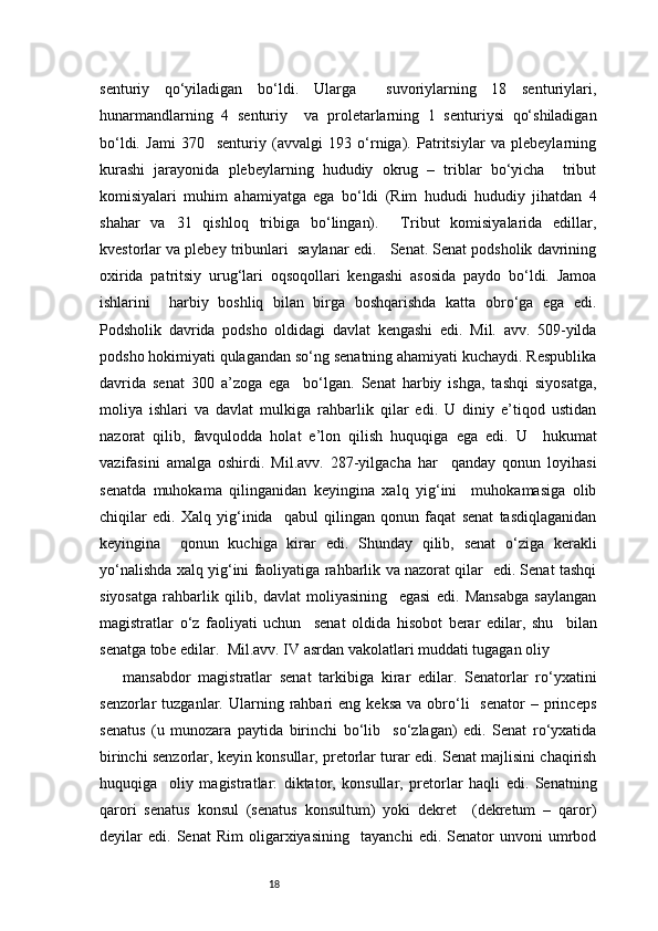 18senturiy   qo‘yiladigan   bo‘ldi.   Ularga     suvoriylarning   18   senturiylari,
hunarmandlarning   4   senturiy     va   proletarlarning   1   senturiysi   qo‘shiladigan
bo‘ldi.   Jami   370     senturiy   (avvalgi   193   o‘rniga).   Patritsiylar   va   plebeylarning
kurashi   jarayonida   plebeylarning   hududiy   okrug   –   triblar   bo‘yicha     tribut
komisiyalari   muhim   ahamiyatga   ega   bo‘ldi   (Rim   hududi   hududiy   jihatdan   4
shahar   va   31   qishloq   tribiga   bo‘lingan).     Tribut   komisiyalarida   edillar,
kvestorlar va plebey tribunlari  saylanar edi.   Senat. Senat podsholik davrining
oxirida   patritsiy   urug‘lari   oqsoqollari   kengashi   asosida   paydo   bo‘ldi.   Jamoa
ishlarini     harbiy   boshliq   bilan   birga   boshqarishda   katta   obro‘ga   ega   edi.
Podsholik   davrida   podsho   oldidagi   davlat   kengashi   edi.   Mil.   avv.   509-yilda
podsho hokimiyati qulagandan so‘ng senatning ahamiyati kuchaydi. Respublika
davrida   senat   300   a’zoga   ega     bo‘lgan.   Senat   harbiy   ishga,   tashqi   siyosatga,
moliya   ishlari   va   davlat   mulkiga   rahbarlik   qilar   edi.   U   diniy   e’tiqod   ustidan
nazorat   qilib,   favqulodda   holat   e’lon   qilish   huquqiga   ega   edi.   U     hukumat
vazifasini   amalga   oshirdi.   Mil.avv.   287-yilgacha   har     qanday   qonun   loyihasi
senatda   muhokama   qilinganidan   keyingina   xalq   yig‘ini     muhokamasiga   olib
chiqilar   edi.   Xalq   yig‘inida     qabul   qilingan   qonun   faqat   senat   tasdiqlaganidan
keyingina     qonun   kuchiga   kirar   edi.   Shunday   qilib,   senat   o‘ziga   kerakli
yo‘nalishda xalq yig‘ini faoliyatiga rahbarlik va nazorat qilar   edi. Senat tashqi
siyosatga   rahbarlik   qilib,   davlat   moliyasining     egasi   edi.   Mansabga   saylangan
magistratlar   o‘z   faoliyati   uchun     senat   oldida   hisobot   berar   edilar,   shu     bilan
senatga tobe edilar.  Mil.avv. IV asrdan vakolatlari muddati tugagan oliy 
mansabdor   magistratlar   senat   tarkibiga   kirar   edilar.   Senatorlar   ro‘yxatini
senzorlar   tuzganlar.  Ularning  rahbari   eng  keksa   va  obro‘li    senator  –  princeps
senatus   (u   munozara   paytida   birinchi   bo‘lib     so‘zlagan)   edi.   Senat   ro‘yxatida
birinchi senzorlar, keyin konsullar, pretorlar turar edi. Senat majlisini chaqirish
huquqiga     oliy   magistratlar:   diktator,   konsullar,   pretorlar   haqli   edi.   Senatning
qarori   senatus   konsul   (senatus   konsultum)   yoki   dekret     (dekretum   –   qaror)
deyilar   edi.   Senat   Rim   oligarxiyasining     tayanchi   edi.   Senator   unvoni   umrbod 