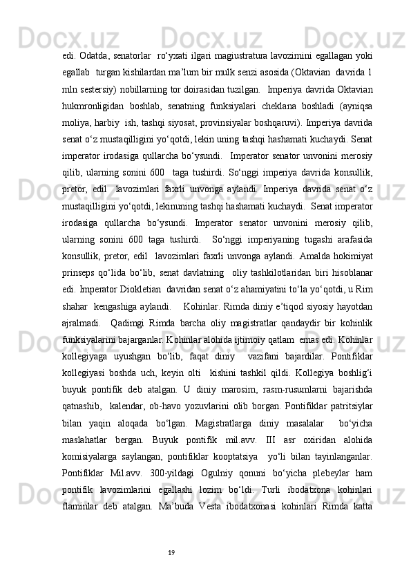 19edi. Odatda, senatorlar   ro‘yxati ilgari magiustratura lavozimini egallagan yoki
egallab  turgan kishilardan ma’lum bir mulk senzi asosida (Oktavian  davrida 1
mln sestersiy) nobillarning tor doirasidan tuzilgan.   Imperiya davrida Oktavian
hukmronligidan   boshlab,   senatning   funksiyalari   cheklana   boshladi   (ayniqsa
moliya, harbiy   ish, tashqi siyosat, provinsiyalar boshqaruvi). Imperiya davrida
senat o‘z mustaqilligini yo‘qotdi, lekin uning tashqi hashamati kuchaydi. Senat
imperator   irodasiga   qullarcha   bo‘ysundi.     Imperator   senator   unvonini   merosiy
qilib,   ularning   sonini   600     taga   tushirdi.   So‘nggi   imperiya   davrida   konsullik,
pretor,   edil     lavozimlari   faxrli   unvonga   aylandi.   Imperiya   davrida   senat   o‘z
mustaqilligini yo‘qotdi, lekinuning tashqi hashamati kuchaydi.  Senat imperator
irodasiga   qullarcha   bo‘ysundi.   Imperator   senator   unvonini   merosiy   qilib,
ularning   sonini   600   taga   tushirdi.     So‘nggi   imperiyaning   tugashi   arafasida
konsullik,   pretor,   edil     lavozimlari   faxrli   unvonga   aylandi.   Amalda   hokimiyat
prinseps   qo‘lida   bo‘lib,   senat   davlatning     oliy   tashkilotlaridan   biri   hisoblanar
edi. Imperator Diokletian  davridan senat o‘z ahamiyatini to‘la yo‘qotdi, u Rim
shahar   kengashiga aylandi.       Kohinlar. Rimda diniy e’tiqod siyosiy hayotdan
ajralmadi.     Qadimgi   Rimda   barcha   oliy   magistratlar   qandaydir   bir   kohinlik
funksiyalarini bajarganlar. Kohinlar alohida ijtimoiy qatlam  emas edi. Kohinlar
kollegiyaga   uyushgan   bo‘lib,   faqat   diniy     vazifani   bajardilar.   Pontifiklar
kollegiyasi   boshda   uch,   keyin   olti     kishini   tashkil   qildi.   Kollegiya   boshlig‘i
buyuk   pontifik   deb   atalgan.   U   diniy   marosim,   rasm-rusumlarni   bajarishda
qatnashib,     kalendar,   ob-havo   yozuvlarini   olib   borgan.   Pontifiklar   patritsiylar
bilan   yaqin   aloqada   bo‘lgan.   Magistratlarga   diniy   masalalar     bo‘yicha
maslahatlar   bergan.   Buyuk   pontifik   mil.avv.   III   asr   oxiridan   alohida
komisiyalarga   saylangan,   pontifiklar   kooptatsiya     yo‘li   bilan   tayinlanganlar.
Pontifiklar   Mil.avv.   300-yildagi   Ogulniy   qonuni   bo‘yicha   plebeylar   ham
pontifik   lavozimlarini   egallashi   lozim   bo‘ldi.   Turli   ibodatxona   kohinlari
flaminlar   deb   atalgan.   Ma’buda   Vesta   ibodatxonasi   kohinlari   Rimda   katta 