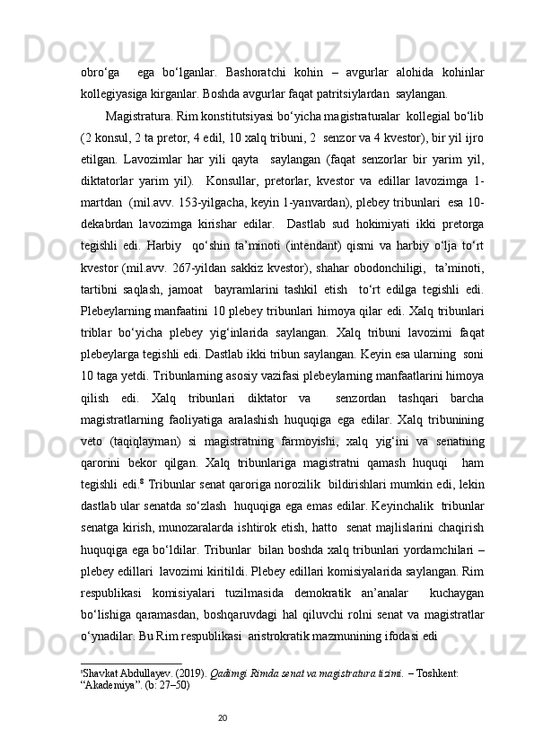 20obro‘ga     ega   bo‘lganlar.   Bashoratchi   kohin   –   avgurlar   alohida   kohinlar
kollegiyasiga kirganlar. Boshda avgurlar faqat patritsiylardan  saylangan.  
  Magistratura. Rim konstitutsiyasi bo‘yicha magistraturalar  kollegial bo‘lib
(2 konsul, 2 ta pretor, 4 edil, 10 xalq tribuni, 2  senzor va 4 kvestor), bir yil ijro
etilgan.   Lavozimlar   har   yili   qayta     saylangan   (faqat   senzorlar   bir   yarim   yil,
diktatorlar   yarim   yil).     Konsullar,   pretorlar,   kvestor   va   edillar   lavozimga   1-
martdan  (mil.avv. 153-yilgacha, keyin 1-yanvardan), plebey tribunlari  esa 10-
dekabrdan   lavozimga   kirishar   edilar.     Dastlab   sud   hokimiyati   ikki   pretorga
tegishli   edi.   Harbiy     qo‘shin   ta’minoti   (intendant)   qismi   va   harbiy   o‘lja   to‘rt
kvestor  (mil.avv. 267-yildan  sakkiz  kvestor), shahar   obodonchiligi,    ta’minoti,
tartibni   saqlash,   jamoat     bayramlarini   tashkil   etish     to‘rt   edilga   tegishli   edi.
Plebeylarning manfaatini 10 plebey tribunlari himoya qilar edi. Xalq tribunlari
triblar   bo‘yicha   plebey   yig‘inlarida   saylangan.   Xalq   tribuni   lavozimi   faqat
plebeylarga tegishli edi. Dastlab ikki tribun saylangan. Keyin esa ularning  soni
10 taga yetdi. Tribunlarning asosiy vazifasi plebeylarning manfaatlarini himoya
qilish   edi.   Xalq   tribunlari   diktator   va     senzordan   tashqari   barcha
magistratlarning   faoliyatiga   aralashish   huquqiga   ega   edilar.   Xalq   tribunining
veto   (taqiqlayman)   si   magistratning   farmoyishi,   xalq   yig‘ini   va   senatning
qarorini   bekor   qilgan.   Xalq   tribunlariga   magistratni   qamash   huquqi     ham
tegishli edi. 8
  Tribunlar senat qaroriga norozilik   bildirishlari mumkin edi, lekin
dastlab ular senatda so‘zlash   huquqiga ega emas edilar. Keyinchalik   tribunlar
senatga  kirish,  munozaralarda  ishtirok etish,  hatto   senat   majlislarini   chaqirish
huquqiga ega bo‘ldilar. Tribunlar   bilan boshda xalq tribunlari yordamchilari –
plebey edillari  lavozimi kiritildi. Plebey edillari komisiyalarida saylangan. Rim
respublikasi   komisiyalari   tuzilmasida   demokratik   an’analar     kuchaygan
bo‘lishiga   qaramasdan,   boshqaruvdagi   hal   qiluvchi   rolni   senat   va   magistratlar
o‘ynadilar. Bu Rim respublikasi  aristrokratik mazmunining ifodasi edi
8
Shavkat Abdullayev. (2019).  Qadimgi Rimda senat va magistratura tizimi.  – Toshkent: 
“Akademiya”. (b: 27–50) 