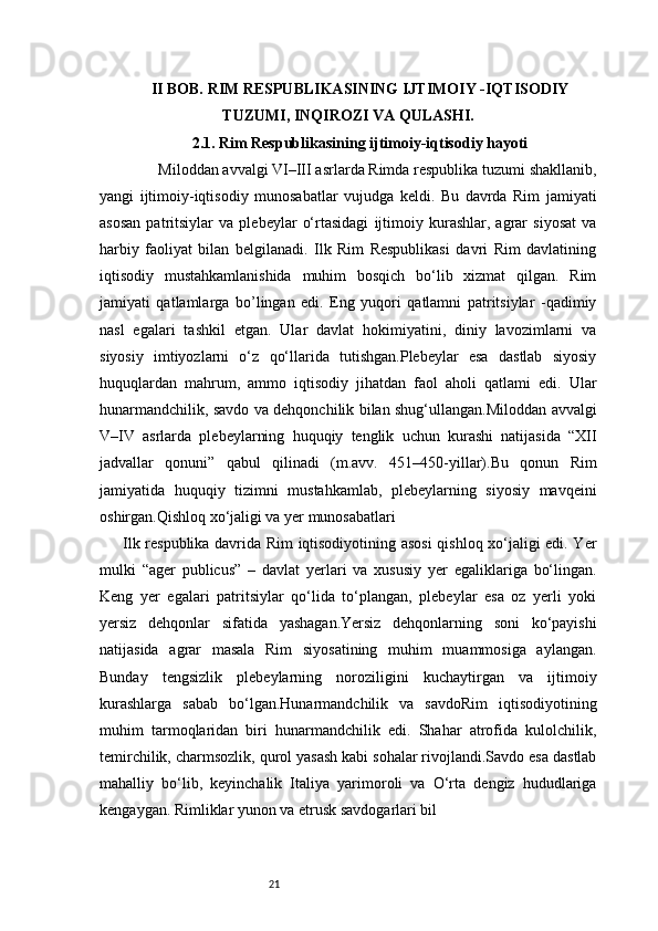 21II BOB. RIM RESPUBLIKASINING IJTIMOIY -IQTISODIY
TUZUMI, INQIROZI VA QULASHI.
2.1. Rim Respublikasining ijtimoiy-iqtisodiy hayoti
         Miloddan avvalgi VI–III asrlarda Rimda respublika tuzumi shakllanib,
yangi   ijtimoiy-iqtisodiy   munosabatlar   vujudga   keldi.   Bu   davrda   Rim   jamiyati
asosan   patritsiylar   va   plebeylar   o‘rtasidagi   ijtimoiy   kurashlar,   agrar   siyosat   va
harbiy   faoliyat   bilan   belgilanadi.   Ilk   Rim   Respublikasi   davri   Rim   davlatining
iqtisodiy   mustahkamlanishida   muhim   bosqich   bo‘lib   xizmat   qilgan.   Rim
jamiyati   qatlamlarga   bo’lingan   edi.   Eng   yuqori   qatlamni   patritsiylar   -qadimiy
nasl   egalari   tashkil   etgan.   Ular   davlat   hokimiyatini,   diniy   lavozimlarni   va
siyosiy   imtiyozlarni   o‘z   qo‘llarida   tutishgan.Plebeylar   esa   dastlab   siyosiy
huquqlardan   mahrum,   ammo   iqtisodiy   jihatdan   faol   aholi   qatlami   edi.   Ular
hunarmandchilik, savdo va dehqonchilik bilan shug‘ullangan.Miloddan avvalgi
V–IV   asrlarda   plebeylarning   huquqiy   tenglik   uchun   kurashi   natijasida   “XII
jadvallar   qonuni”   qabul   qilinadi   (m.avv.   451–450-yillar).Bu   qonun   Rim
jamiyatida   huquqiy   tizimni   mustahkamlab,   plebeylarning   siyosiy   mavqeini
oshirgan.Qishloq xo‘jaligi va yer munosabatlari
Ilk respublika davrida Rim iqtisodiyotining asosi  qishloq xo‘jaligi edi. Yer
mulki   “ager   publicus”   –   davlat   yerlari   va   xususiy   yer   egaliklariga   bo‘lingan.
Keng   yer   egalari   patritsiylar   qo‘lida   to‘plangan,   plebeylar   esa   oz   yerli   yoki
yersiz   dehqonlar   sifatida   yashagan.Yersiz   dehqonlarning   soni   ko‘payishi
natijasida   agrar   masala   Rim   siyosatining   muhim   muammosiga   aylangan.
Bunday   tengsizlik   plebeylarning   noroziligini   kuchaytirgan   va   ijtimoiy
kurashlarga   sabab   bo‘lgan.Hunarmandchilik   va   savdoRim   iqtisodiyotining
muhim   tarmoqlaridan   biri   hunarmandchilik   edi.   Shahar   atrofida   kulolchilik,
temirchilik, charmsozlik, qurol yasash kabi sohalar rivojlandi.Savdo esa dastlab
mahalliy   bo‘lib,   keyinchalik   Italiya   yarimoroli   va   O‘rta   dengiz   hududlariga
kengaygan. Rimliklar yunon va etrusk savdogarlari bil 
