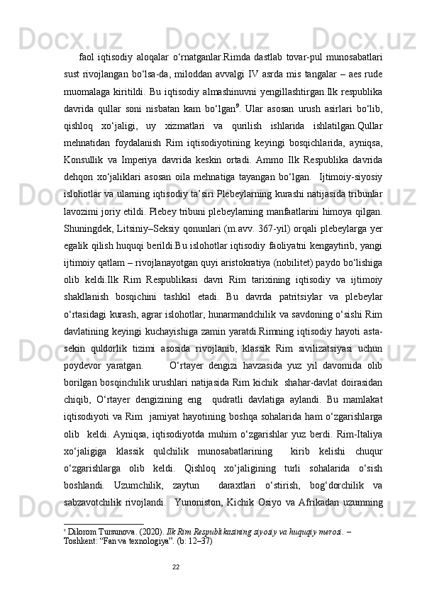 22faol   iqtisodiy   aloqalar   o‘rnatganlar.Rimda   dastlab   tovar-pul   munosabatlari
sust   rivojlangan  bo‘lsa-da,  miloddan  avvalgi  IV  asrda  mis   tangalar   –  aes   rude
muomalaga   kiritildi.   Bu   iqtisodiy   almashinuvni   yengillashtirgan.Ilk   respublika
davrida   qullar   soni   nisbatan   kam   bo‘lgan 9
.   Ular   asosan   urush   asirlari   bo‘lib,
qishloq   xo‘jaligi,   uy   xizmatlari   va   qurilish   ishlarida   ishlatilgan.Qullar
mehnatidan   foydalanish   Rim   iqtisodiyotining   keyingi   bosqichlarida,   ayniqsa,
Konsullik   va   Imperiya   davrida   keskin   ortadi.   Ammo   Ilk   Respublika   davrida
dehqon   xo‘jaliklari   asosan   oila   mehnatiga   tayangan   bo‘lgan.     Ijtimoiy-siyosiy
islohotlar va ularning iqtisodiy ta’siri Plebeylarning kurashi natijasida tribunlar
lavozimi joriy etildi. Plebey tribuni plebeylarning manfaatlarini himoya qilgan.
Shuningdek, Litsiniy–Seksiy  qonunlari  (m.avv. 367-yil)  orqali  plebeylarga yer
egalik qilish huquqi berildi.Bu islohotlar iqtisodiy faoliyatni kengaytirib, yangi
ijtimoiy qatlam – rivojlanayotgan quyi aristokratiya (nobilitet) paydo bo‘lishiga
olib   keldi.Ilk   Rim   Respublikasi   davri   Rim   tarixining   iqtisodiy   va   ijtimoiy
shakllanish   bosqichini   tashkil   etadi.   Bu   davrda   patritsiylar   va   plebeylar
o‘rtasidagi kurash, agrar islohotlar, hunarmandchilik va savdoning o‘sishi  Rim
davlatining  keyingi   kuchayishiga   zamin  yaratdi.Rimning  iqtisodiy   hayoti   asta-
sekin   quldorlik   tizimi   asosida   rivojlanib,   klassik   Rim   sivilizatsiyasi   uchun
poydevor   yaratgan.           O‘rtayer   dengizi   havzasida   yuz   yil   davomida   olib
borilgan bosqinchilik urushlari natijasida Rim kichik   shahar-davlat doirasidan
chiqib,   O‘rtayer   dengizining   eng     qudratli   davlatiga   aylandi.   Bu   mamlakat
iqtisodiyoti   va   Rim     jamiyat   hayotining  boshqa   sohalarida   ham   o‘zgarishlarga
olib     keldi.   Ayniqsa,   iqtisodiyotda   muhim   o‘zgarishlar   yuz   berdi.   Rim-Italiya
xo‘jaligiga   klassik   qulchilik   munosabatlarining     kirib   kelishi   chuqur
o‘zgarishlarga   olib   keldi.   Qishloq   xo‘jaligining   turli   sohalarida   o‘sish
boshlandi.   Uzumchilik,   zaytun     daraxtlari   o‘stirish,   bog‘dorchilik   va
sabzavotchilik   rivojlandi.     Yunoniston,   Kichik   Osiyo   va   Afrikadan   uzumning
9
  Dilorom Tursunova. (2020).  Ilk Rim Respublikasining siyosiy va huquqiy merosi.  – 
Toshkent: “Fan va texnologiya”. (b: 12–37) 