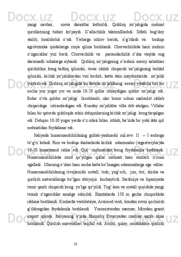 23yangi   navlari,     meva   daraxtlar   keltirildi.   Qishloq   xo‘jaligida   mehnat
qurollarining   turlari   ko‘paydi.   G‘allachilik   takomilllashdi.   Sifatli   bug‘doy
ekilib,   hosildorlik   o‘sdi.   Yerlarga   ishlov   berish,   o‘g‘itlash   va     boshqa
agrotexnika   qoidalariga   rioya   qilina   boshlandi.   Chorvachilikda   ham   muhim
o‘zgarishlar   yuz   berdi.   Chorvachilik   va     parrandachilik   o‘sha   vaqtda   eng
daromadli   sohalarga   aylandi.     Qishloq   xo‘jaligining   o‘sishini   asosiy   sabablari
qulchilikni   keng   tadbiq   qilinishi,   tovar   ishlab   chiqarish   xo‘jaligining   tashkil
qilinishi,   kichik   xo‘jaliklardan   voz   kechib,   katta   ekin   maydonlarida     xo‘jalik
yuritish edi. Qishloq xo‘jaligida bu davrda xo‘jalikning  asosiy yetakchi turi bir
necha   yuz   yuger   yer   va   unda   10-20   qullar   ishlaydigan   quldor   xo‘jaligi   edi.
Bular   o‘rta   quldor   xo‘jaligi     hisoblanib,   ular   bozor   uchun   mahsulot   ishlab
chiqarishga     ixtisoslashgan   edi.   Bunday   xo‘jaliklar   villa   deb   atalgan.   Villalar
bilan bir qatorda qishloqda erkin dehqonlarning kichik xo‘jaligi  keng tarqalgan
edi. Dehqon 10-30 yuger yerda o‘z oilasi bilan  ishlab, ba’zida bir yoki ikki qul
mehnatidan foydalanar edi.  
Italiyada   hunarmandchilikning   gullab-yashnashi   mil.avv.   II     –   I   asrlarga
to‘g‘ri keladi. Rim va boshqa shaharlarda kichik   ustaxonalar (ergasteriylar)da
10-20   hunarmand   ishlar   edi.   Qul     mehnatidan   keng   foydalanila   boshlandi.
Hunarmandchilikda   ozod   qo‘yilgan   qullar   mehnati   ham   sezilarli   o‘rinni
egalladi.  Ularning o‘zlari ham uncha katta bo‘lmagan ustaxonalarga ega  edilar.
Hunarmandchilikning   rivojlanishi   metall,   tosh,   yog‘och,     jun,   teri,   shisha   va
qurilish   materiallariga   bo‘lgan   ehtiyojni     kuchaytirdi.   Sardiniya   va   Ispaniyada
temir qazib chiqarish keng  yo‘lga qo‘yildi. Tog‘-kon va metall quyishda yangi
texnik   o‘zgarishlar   amalga   oshirildi.   Shaxtalarda   150   m   gacha   chuqurlikda
ishlana boshlandi. Konlarda ventilatsiya, Arximed vinti, kondan suvni qochirish
g‘ildiragidan   foydalanila   boshlandi.     Yunonistondan   marmar,   Misrdan   granit
import   qilindi.   Italiyaning   o‘zida   Shimoliy   Etruriyadan   marmar   qazib   olina
boshlandi.   Qurilish   materiallari   taqchil   edi.   Arzon,   qulay,   mustahkam   qurilish 