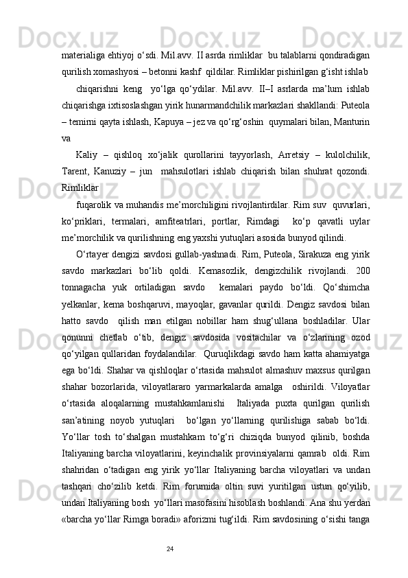24materialiga ehtiyoj o‘sdi. Mil.avv. II asrda rimliklar  bu talablarni qondiradigan
qurilish xomashyosi – betonni kashf  qildilar. Rimliklar pishirilgan g‘isht ishlab
chiqarishni   keng     yo‘lga   qo‘ydilar.   Mil.avv.   II–I   asrlarda   ma’lum   ishlab
chiqarishga ixtisoslashgan yirik hunarmandchilik markazlari shakllandi: Puteola
– temirni qayta ishlash, Kapuya – jez va qo‘rg‘oshin  quymalari bilan, Manturin
va 
Kaliy   –   qishloq   xo‘jalik   qurollarini   tayyorlash,   Arretsiy   –   kulolchilik,
Tarent,   Kanuziy   –   jun     mahsulotlari   ishlab   chiqarish   bilan   shuhrat   qozondi.
Rimliklar  
fuqarolik va muhandis me’morchiligini rivojlantirdilar. Rim suv   quvurlari,
ko‘priklari,   termalari,   amfiteatrlari,   portlar,   Rimdagi     ko‘p   qavatli   uylar
me’morchilik va qurilishning eng yaxshi yutuqlari asosida bunyod qilindi.  
O‘rtayer dengizi savdosi gullab-yashnadi. Rim, Puteola, Sirakuza eng yirik
savdo   markazlari   bo‘lib   qoldi.   Kemasozlik,   dengizchilik   rivojlandi.   200
tonnagacha   yuk   ortiladigan   savdo     kemalari   paydo   bo‘ldi.   Qo‘shimcha
yelkanlar,   kema   boshqaruvi,   mayoqlar,   gavanlar   qurildi.   Dengiz   savdosi   bilan
hatto   savdo     qilish   man   etilgan   nobillar   ham   shug‘ullana   boshladilar.   Ular
qonunni   chetlab   o‘tib,   dengiz   savdosida   vositachilar   va   o‘zlarining   ozod
qo‘yilgan qullaridan foydalandilar.   Quruqlikdagi savdo ham katta ahamiyatga
ega bo‘ldi. Shahar va qishloqlar o‘rtasida mahsulot  almashuv maxsus qurilgan
shahar   bozorlarida,   viloyatlararo   yarmarkalarda   amalga     oshirildi.   Viloyatlar
o‘rtasida   aloqalarning   mustahkamlanishi     Italiyada   puxta   qurilgan   qurilish
san’atining   noyob   yutuqlari     bo‘lgan   yo‘llarning   qurilishiga   sabab   bo‘ldi.
Yo‘llar   tosh   to‘shalgan   mustahkam   to‘g‘ri   chiziqda   bunyod   qilinib,   boshda
Italiyaning barcha viloyatlarini, keyinchalik provinsiyalarni qamrab   oldi. Rim
shahridan   o‘tadigan   eng   yirik   yo‘llar   Italiyaning   barcha   viloyatlari   va   undan
tashqari   cho‘zilib   ketdi.   Rim   forumida   oltin   suvi   yuritilgan   ustun   qo‘yilib,
undan Italiyaning bosh  yo‘llari masofasini hisoblash boshlandi. Ana shu yerdan
«barcha yo‘llar Rimga boradi» aforizmi tug‘ildi. Rim savdosining o‘sishi tanga 