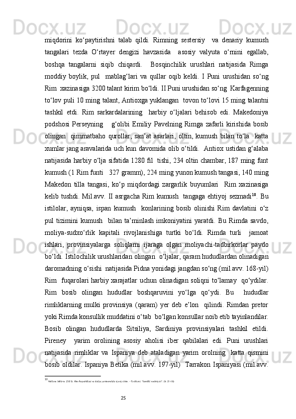 25miqdorini   ko‘paytirishni   talab   qildi.   Rimning   sestersiy     va   denariy   kumush
tangalari   tezda   O‘rtayer   dengizi   havzasida     asosiy   valyuta   o‘rnini   egallab,
boshqa   tangalarni   siqib   chiqardi.     Bosqinchilik   urushlari   natijasida   Rimga
moddiy   boylik,   pul     mablag‘lari   va   qullar   oqib   keldi.   I   Puni   urushidan   so‘ng
Rim  xazinasiga 3200 talant kirim bo‘ldi. II Puni urushidan so‘ng  Karfagenning
to‘lov puli 10 ming   talant, Antioxga yuklangan   tovon to‘lovi 15 ming talantni
tashkil   etdi.   Rim   sarkardalarining     harbiy   o‘ljalari   behisob   edi.   Makedoniya
podshosi   Perseyning       g‘olibi   Emiliy   Pavelning   Rimga   zafarli   kirishida   bosib
olingan     qimmatbaho   qurollar,   san’at   asarlari,   oltin,   kumush   bilan   to‘la     katta
xumlar jang aravalarida uch kun davomida olib o‘tildi.   Antiox ustidan g‘alaba
natijasida harbiy o‘lja sifatida 1280 fil  tishi, 234 oltin chambar, 187 ming funt
kumush (1 Rim funti     327 gramm), 224 ming yunon kumush tangasi, 140 ming
Makedon   tilla   tangasi,   ko‘p   miqdordagi   zargarlik   buyumlari     Rim   xazinasiga
kelib tushdi. Mil.avv. II asrgacha Rim  kumush   tangaga ehtiyoj  sezmadi 10
. Bu
istilolar,   ayniqsa,   ispan   kumush     konlarining   bosib   olinishi   Rim   davlatini   o‘z
pul   tizimini   kumush     bilan   ta’minlash   imkoniyatini   yaratdi.   Bu   Rimda   savdo,
moliya-sudxo‘rlik   kapitali   rivojlanishiga   turtki   bo‘ldi.   Rimda   turli     jamoat
ishlari,   provinsiyalarga   soliqlarni   ijaraga   olgan   moliyachi-tadbirkorlar   paydo
bo‘ldi. Istilochilik urushlaridan olingan  o‘ljalar, qaram hududlardan olinadigan
daromadning o‘sishi  natijasida Pidna yonidagi jangdan so‘ng (mil.avv. 168-yil)
Rim   fuqarolari harbiy xarajatlar uchun olinadigan soliqni to‘lamay   qo‘ydilar.
Rim   bosib   olingan   hududlar   boshqaruvini   yo‘lga   qo‘ydi.   Bu     hududlar
rimliklarning   mulki   provinsiya   (qaram)   yer   deb   e’lon     qilindi.   Rimdan   pretor
yoki Rimda konsullik muddatini o‘tab  bo‘lgan konsullar noib etib tayinlandilar.
Bosib   olingan   hududlarda   Sitsiliya,   Sardiniya   provinsiyalari   tashkil   etildi.
Pireney     yarim   orolining   asosiy   aholisi   iber   qabilalari   edi.   Puni   urushlari
natijasida   rimliklar   va   Ispaniya   deb   ataladigan   yarim   orolning     katta   qismini
bosib oldilar. Ispaniya Betika (mil.avv. 197-yil)   Tarrakon Ispaniyasi (mil.avv.
10
  Maftuna Jalilova. (2021).  Rim Respublikasi va Italiya yarimorolida siyosiy tizim.  – Toshkent: “SamDU nashriyoti”. (b: 32–58) 