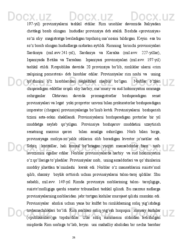 26197-yil)   provinsiyalarni   tashkil   etdilar.   Rim   urushlar   davomida   Italiyadan
chetdagi   bosib   olingan     hududlar   provinsiya   deb   ataldi.   Boshda   «provinsiya»
so‘zi oliy  magistratga beriladigan topshiriq ma’nosini bildirgan. Keyin  esa bu
so‘z bosib olingan hududlarga nisbatan aytildi. Rimning  birinchi provinsiyalari
Sardiniya   (mil.avv.241-yil),   Sardiniya   va   Karsika   (mil.avv.   227-yillar),
Ispaniyada   Betika   va   Tarrakan     Ispaniyasi   provinsiyalari   (mil.avv.   197-yil)
tashkil   etildi.   Respublika   davrida   20   provinsiya   bo‘lib,   rimliklar   ularni   «rim
xalqining   pomestesi»   deb   hisoblar   edilar.   Provinsiyalar   rim   noibi   va     uning
qo‘shinini   o‘z   hisoblaridan   saqlashlari   majbur   bo‘lgan.     Noiblar   o‘zlari
chiqaradigan ediktlar orqali oliy harbiy, ma’muriy va sud hokimiyatini ommaga
oshirganlar.   Oktavian   davrida   promagistratlar   boshqaradigan   senat
provinsiyalari va legat  yoki propretor unvoni bilan prokuratorlar boshqaradigan
imperator (chegara) provinsiyalariga bo‘linib ketdi. Provinsiyalarni   boshqarish
tizimi   asta-sekin   shakllandi.   Provinsiyalarni   boshqaradigan   pretorlar   bir   yil
muddatga   saylab   qo‘yilgan.   Provinsiya   boshqaruv   muddatini   uzaytirish
senatning   maxsus   qarori     bilan   amalga   oshirilgan.   Noib   bilan   birga,
provinsiyaga   moliya-xo‘jalik   ishlarini   olib   boradigan   kvestor   jo‘natilar   edi.
Sobiq     konsullar,   hali   konsul   bo‘lmagan   yuqori   mansabdorlar   ham     noib
lavozimini   egallar   edilar.   Noiblar   provinsiyalarda   harbiy     va   sud   hokimiyatini
o‘z qo‘llariga to‘pladilar. Provinsiyalar noib,  uning amaldorlari va qo‘shinlarini
moddiy   jihatdan   ta’minlashi     kerak   edi.   Noiblar   o‘z   mansablarini   suiiste’mol
qilib,   shaxsiy     boylik   orttirish   uchun   provinsiyalarni   talon-taroj   qildilar.   Shu
sababli,   mil.avv.   149-yil   Rimda   provinsiya   noiblarining   talon-   tarojligiga,
suiiste’molligiga qarshi senator tribunallari tashkil qilindi. Bu maxsus sudlarga
provinsiyalarning noiblaridan  jabr tortgan kishilar murojaat qilishi mumkin edi.
Provinsiyalar     aholisi   uchun   yana   bir   kulfat   bu   rimliklarning   soliq   yig‘ishdagi
tovlamachiliklari   bo‘ldi.   Rim   noiblari   soliq   yig‘ish   huquqini     xususiy   kishilar
(«publikanlar»)ga   topshirdilar.   Ular   soliq   summasini   oldindan   kelishilgan
miqdorda   Rim   noibiga   to‘lab,   keyin     uni   mahalliy   aholidan   bir   necha   barobar 