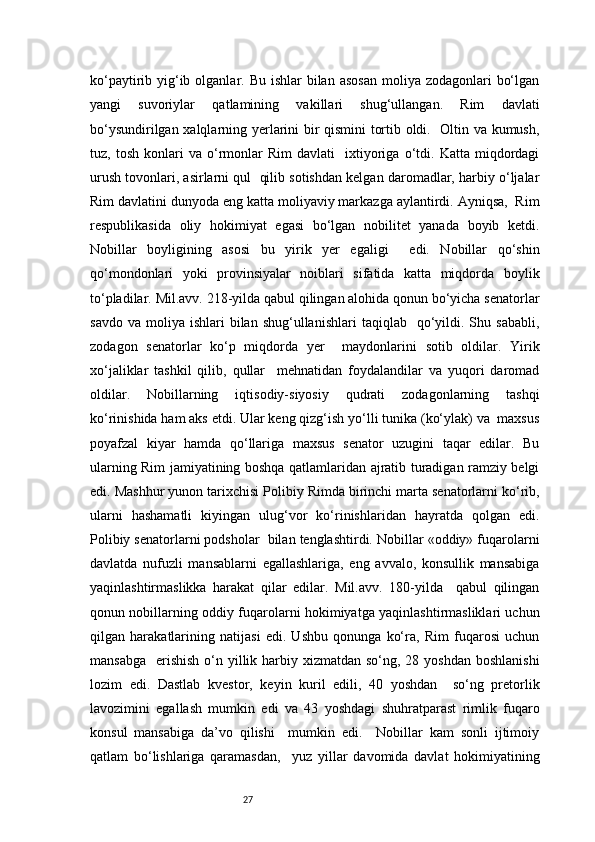 27ko‘paytirib yig‘ib olganlar. Bu ishlar  bilan  asosan  moliya zodagonlari  bo‘lgan
yangi   suvoriylar   qatlamining   vakillari   shug‘ullangan.   Rim   davlati
bo‘ysundirilgan xalqlarning yerlarini bir qismini tortib oldi.   Oltin va kumush,
tuz,  tosh   konlari   va   o‘rmonlar   Rim   davlati     ixtiyoriga   o‘tdi.   Katta   miqdordagi
urush tovonlari, asirlarni qul  qilib sotishdan kelgan daromadlar, harbiy o‘ljalar
Rim davlatini dunyoda eng katta moliyaviy markazga aylantirdi. Ayniqsa,  Rim
respublikasida   oliy   hokimiyat   egasi   bo‘lgan   nobilitet   yanada   boyib   ketdi.
Nobillar   boyligining   asosi   bu   yirik   yer   egaligi     edi.   Nobillar   qo‘shin
qo‘mondonlari   yoki   provinsiyalar   noiblari   sifatida   katta   miqdorda   boylik
to‘pladilar. Mil.avv. 218-yilda qabul qilingan alohida qonun bo‘yicha senatorlar
savdo  va   moliya   ishlari   bilan   shug‘ullanishlari   taqiqlab    qo‘yildi.  Shu  sababli,
zodagon   senatorlar   ko‘p   miqdorda   yer     maydonlarini   sotib   oldilar.   Yirik
xo‘jaliklar   tashkil   qilib,   qullar     mehnatidan   foydalandilar   va   yuqori   daromad
oldilar.   Nobillarning   iqtisodiy-siyosiy   qudrati   zodagonlarning   tashqi
ko‘rinishida ham aks etdi. Ular keng qizg‘ish yo‘lli tunika (ko‘ylak) va  maxsus
poyafzal   kiyar   hamda   qo‘llariga   maxsus   senator   uzugini   taqar   edilar.   Bu
ularning Rim jamiyatining boshqa qatlamlaridan ajratib turadigan ramziy belgi
edi. Mashhur yunon tarixchisi Polibiy Rimda birinchi marta senatorlarni ko‘rib,
ularni   hashamatli   kiyingan   ulug‘vor   ko‘rinishlaridan   hayratda   qolgan   edi.
Polibiy senatorlarni podsholar  bilan tenglashtirdi. Nobillar «oddiy» fuqarolarni
davlatda   nufuzli   mansablarni   egallashlariga,   eng   avvalo,   konsullik   mansabiga
yaqinlashtirmaslikka   harakat   qilar   edilar.   Mil.avv.   180-yilda     qabul   qilingan
qonun nobillarning oddiy fuqarolarni hokimiyatga yaqinlashtirmasliklari uchun
qilgan   harakatlarining   natijasi   edi.   Ushbu   qonunga   ko‘ra,   Rim   fuqarosi   uchun
mansabga    erishish  o‘n yillik harbiy xizmatdan so‘ng,  28 yoshdan boshlanishi
lozim   edi.   Dastlab   kvestor,   keyin   kuril   edili,   40   yoshdan     so‘ng   pretorlik
lavozimini   egallash   mumkin   edi   va   43   yoshdagi   shuhratparast   rimlik   fuqaro
konsul   mansabiga   da’vo   qilishi     mumkin   edi.     Nobillar   kam   sonli   ijtimoiy
qatlam   bo‘lishlariga   qaramasdan,     yuz   yillar   davomida   davlat   hokimiyatining 