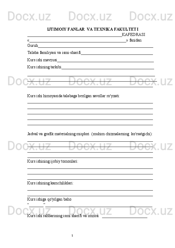 1IJTIMOIY FANLAR  VA TEXNIKA FAKULTETI
______________________________________________KAFEDRASI
«_______________________________________________» fanidan
Guruh________________________________________________________
Talaba familiyasi va ismi-sharifi___________________________________
Kurs ishi mavzusi_______________________________________________
Kurs ishining tarkibi_____________________________________________
______________________________________________________________
_______________________________________________________________
_____________________________________________________________
Kurs ishi himoyasida talabaga berilgan savollar ro'yxati:
_____________________________________________________________
_____________________________________________________________
_____________________________________________________________
_____________________________________________________________
_____________________________________________________________
Jadval va grafik materialning miqdori  (muhim chizmalarning  ko'rsatgichi):
_____________________________________________________________
_____________________________________________________________
_____________________________________________________________
_____________________________________________________________
Kurs ishining ijobiy tomonlari:
_____________________________________________________________
_____________________________________________________________
_____________________________________________________________
Kurs ishining kamchiliklari:
_____________________________________________________________
_____________________________________________________________
Kurs ishiga qo'yilgan baho
“_______”____________________________________________________
Kurs ishi rahbarining ismi sharifi va imzosi   ______________________ 