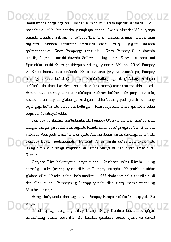 29iborat kuchli flotga ega edi.  Dastlab Rim qo‘shinlariga tajribali sarkarda Lukull
boshchilik     qilib,   bir   qancha   yutuqlarga   erishdi.   Lekin   Mitridat   VI   ni   yenga
olmadi.   Bundan   tashqari,   u   qattiqqo‘lligi   bilan   legionerlarning     noroziligini
tug‘dirdi.   Shunda   senatning   irodasiga   qarshi   xalq     yig‘ini   sharqda
qo‘mondonlikni   Gney   Pompeyga   topshirdi.     Gney   Pompey   Sulla   davrida
tanilib,   fuqarolar   urushi   davrida   Sullani   qo‘llagan   edi.   Keyin   esa   senat   uni
Spartakka qarshi  Krass  qo‘shiniga yordamga yubordi. Mil.avv. 70-yil  Pompey
va   Krass   konsul   etib   saylandi.   Krass   ovatsiya   (piyoda   triumf)   ga,   Pompey
triumfga   sazovor   bo‘ldi   (Qadimdan   Rimda   katta   janglarda   g‘alabaga   erishgan
lashkarboshi sharafiga Rim      shahrida zafar (triumv) marosimi uyushtirilar edi.
Rim   uchun     ahamiyati   katta   g‘alabaga   erishgan   lashkarboshi   jang   aravasida,
kichikroq   ahamiyatli   g‘alabaga   erishgan   lashkarboshi   piyoda   yurib,   kapitoliy
tepaligiga ko‘tarilib, qurbonlik keltirgan.   Rim fuqarolari ularni qarsaklar bilan
olqishlar (ovatsiya) edilar.  
Pompey qo‘shinlari rag‘batlantirildi. Pompey O‘rtayer dengizi  qirg‘oqlarini
talagan dengiz qaroqchilarini tugatib, Rimda katta  obro‘ga ega bo‘ldi. G‘ayratli
sarkarda Pont podshosini tor-mor qilib, Armanistonni vassal davlatga aylantirdi.
Pompey   Bosfor   podsholigida     Mitridat   VI   ga   qarshi   qo‘zg‘olon   uyushtirib,
uning o‘zini  o‘ldirishga  majbur  qildi   hamda Suriya va  Yahudiyani   istilo  qildi.
Kichik  
Osiyoda   Rim   hokimiyatini   qayta   tikladi.   Urushdan   so‘ng   Rimda     uning
sharafiga   zafar   (trium)   uyushtirildi   va   Pompey   sharqda     22   podsho   ustidan
g‘alaba qildi, 12 mln kishini  bo‘ysundirdi,   1538 shahar  va qal’alar istilo qildi
deb   e’lon   qilindi.   Pompeyning   Sharqqa   yurishi   ellin   sharqi   mamlakatlarining
Misrdan  tashqari 
Rimga bo‘ysundirishni  tugalladi.   Pompey Rimga g‘alaba bilan qaytdi. Bu
vaqtda 
Rimda   qarzga   botgan   patritsiy   Lutsiy   Sergiy   Katilina   boshchilik   qilgan
harakatning   fitnasi   bostirildi.   Bu   harakat   qarzlarni   bekor   qilish   va   davlat 