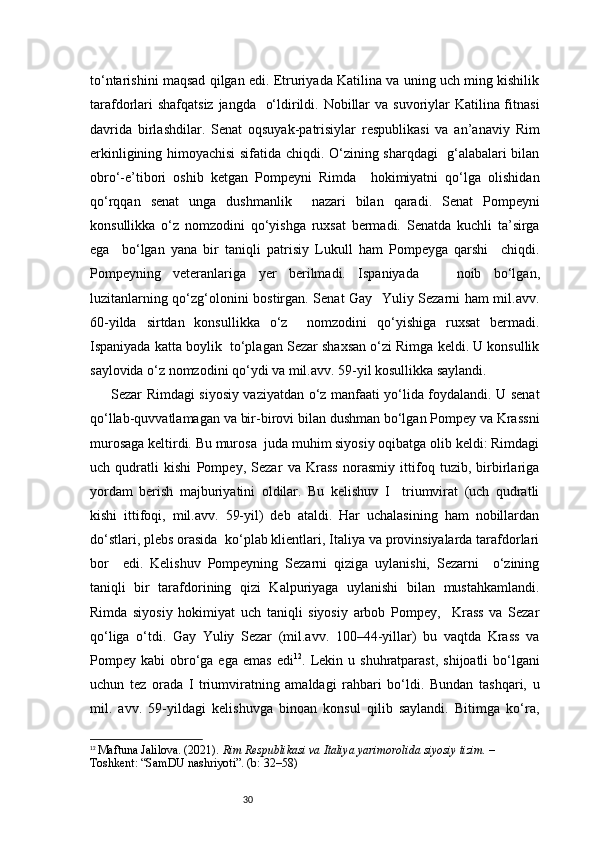 30to‘ntarishini maqsad qilgan edi. Etruriyada Katilina va uning uch ming kishilik
tarafdorlari  shafqatsiz jangda   o‘ldirildi. Nobillar  va suvoriylar  Katilina fitnasi
davrida   birlashdilar.   Senat   oqsuyak-patrisiylar   respublikasi   va   an’anaviy   Rim
erkinligining himoyachisi  sifatida chiqdi. O‘zining sharqdagi   g‘alabalari bilan
obro‘-e’tibori   oshib   ketgan   Pompeyni   Rimda     hokimiyatni   qo‘lga   olishidan
qo‘rqqan   senat   unga   dushmanlik     nazari   bilan   qaradi.   Senat   Pompeyni
konsullikka   o‘z   nomzodini   qo‘yishga   ruxsat   bermadi.   Senatda   kuchli   ta’sirga
ega     bo‘lgan   yana   bir   taniqli   patrisiy   Lukull   ham   Pompeyga   qarshi     chiqdi.
Pompeyning   veteranlariga   yer   berilmadi.   Ispaniyada       noib   bo‘lgan,
luzitanlarning qo‘zg‘olonini bostirgan. Senat Gay   Yuliy Sezarni ham mil.avv.
60-yilda   sirtdan   konsullikka   o‘z     nomzodini   qo‘yishiga   ruxsat   bermadi.
Ispaniyada katta boylik  to‘plagan Sezar shaxsan o‘zi Rimga keldi. U konsullik
saylovida o‘z nomzodini qo‘ydi va mil.avv. 59-yil kosullikka saylandi.  
Sezar Rimdagi siyosiy vaziyatdan o‘z manfaati yo‘lida foydalandi. U senat
qo‘llab-quvvatlamagan va bir-birovi bilan dushman bo‘lgan Pompey va Krassni
murosaga keltirdi. Bu murosa  juda muhim siyosiy oqibatga olib keldi: Rimdagi
uch   qudratli   kishi   Pompey,   Sezar   va   Krass   norasmiy   ittifoq   tuzib,   birbirlariga
yordam   berish   majburiyatini   oldilar.   Bu   kelishuv   I     triumvirat   (uch   qudratli
kishi   ittifoqi,   mil.avv.   59-yil)   deb   ataldi.   Har   uchalasining   ham   nobillardan
do‘stlari, plebs orasida  ko‘plab klientlari, Italiya va provinsiyalarda tarafdorlari
bor     edi.   Kelishuv   Pompeyning   Sezarni   qiziga   uylanishi,   Sezarni     o‘zining
taniqli   bir   tarafdorining   qizi   Kalpuriyaga   uylanishi   bilan   mustahkamlandi.
Rimda   siyosiy   hokimiyat   uch   taniqli   siyosiy   arbob   Pompey,     Krass   va   Sezar
qo‘liga   o‘tdi.   Gay   Yuliy   Sezar   (mil.avv.   100–44-yillar)   bu   vaqtda   Krass   va
Pompey  kabi   obro‘ga  ega  emas  edi 12
.  Lekin  u  shuhratparast,   shijoatli  bo‘lgani
uchun   tez   orada   I   triumviratning   amaldagi   rahbari   bo‘ldi.   Bundan   tashqari,   u
mil.   avv.   59-yildagi   kelishuvga   binoan   konsul   qilib   saylandi.   Bitimga   ko‘ra,
12
  Maftuna Jalilova. (2021).  Rim Respublikasi va Italiya yarimorolida siyosiy tizim.  – 
Toshkent: “SamDU nashriyoti”. (b: 32–58) 