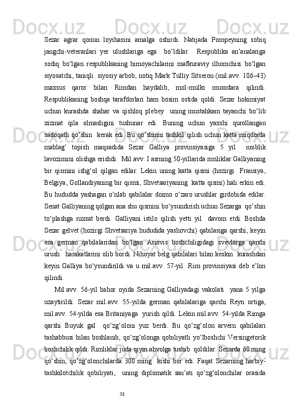 31Sezar   agrar   qonun   loyihasini   amalga   oshirdi.   Natijada   Pompeyning   sobiq
jangchi-veteranlari   yer   ulushlariga   ega     bo‘ldilar.     Respublika   an’analariga
sodiq   bo‘lgan   respublikaning   himoyachilarini   mafkuraviy   ilhomchisi   bo‘lgan
siyosatchi, taniqli   siyosiy arbob, notiq Mark Tulliy Sitseron (mil.avv. 106–43)
maxsus   qaror   bilan   Rimdan   haydalib,   mol-mulki   musodara   qilindi.
Respublikaning   boshqa   tarafdorlari   ham   bosim   ostida   qoldi.   Sezar   hokimiyat
uchun   kurashda   shahar   va   qishloq   plebey     uning   mustahkam   tayanchi   bo‘lib
xizmat   qila   olmasligini   tushunar   edi.   Buning   uchun   yaxshi   qurollangan
sadoqatli  qo‘shin   kerak edi. Bu qo‘shinni  tashkil  qilish uchun katta miqdorda
mablag‘   topish   maqsadida   Sezar   Galliya   provinsiyasiga   5   yil     noiblik
lavozimini olishga erishdi.  Mil.avv. I asrning 50-yillarida rimliklar Galliyaning
bir   qismini   ishg‘ol   qilgan   edilar.   Lekin   uning   katta   qismi   (hozirgi     Fransiya,
Belgiya, Gollandiyaning bir qismi, Shvetsariyaning  katta qismi) hali erkin edi.
Bu hududda yashagan o‘nlab qabilalar doimo o‘zaro urushlar girdobida edilar.
Senat Galliyaning qolgan ana shu qismini bo‘ysundirish uchun Sezarga  qo‘shin
to‘plashga   ruxsat   berdi.   Galliyani   istilo   qilish   yetti   yil     davom   etdi.   Boshda
Sezar gelvet (hozirgi Shvetsariya hududida yashovchi) qabilasiga qarshi, keyin
esa   german   qabilalaridan   bo‘lgan   Ariovis   boshchiligidagi   svevlarga   qarshi
urush      harakatlarini olib bordi. Nihoyat belg qabilalari bilan keskin  kurashdan
keyin   Galliya   bo‘ysundirildi   va   u   mil.avv.   57-yil     Rim   provinsiyasi   deb   e’lon
qilindi.  
Mil.avv.   56-yil   bahor   oyida   Sezarning   Galliyadagi   vakolati     yana   5   yilga
uzaytirildi.   Sezar   mil.avv.   55-yilda   german   qabilalariga   qarshi   Reyn   ortiga,
mil.avv. 54-yilda esa Britaniyaga   yurish qildi. Lekin mil.avv. 54-yilda Rimga
qarshi   Buyuk   gal     qo‘zg‘oloni   yuz   berdi.   Bu   qo‘zg‘olon   arvern   qabilalari
tashabbusi  bilan  boshlanib,  qo‘zg‘olonga  qobiliyatli  yo‘lboshchi   Versingetorik
boshchilik qildi. Rimliklar juda qiyin ahvolga tushib  qoldilar. Sezarda 60 ming
qo‘shin,   qo‘zg‘olonchilarda   300   ming     kishi   bor   edi.   Faqat   Sezarning   harbiy-
tashkilotchilik   qobiliyati,     uning   diplomatik   san’ati   qo‘zg‘olonchilar   orasida 