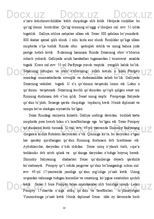 32o‘zaro   kelishmovchiliklar   kelib   chiqishiga   olib   keldi.   Natijada   rimliklar   bu
qo‘zg‘olonni     bostirdilar. Qo‘zg‘olonning so‘nggi o‘choqlari mil. avv. 51-yilda
tugatildi.   Galliya istilosi  natijalari ulkan edi. Sezar 300 qabilani bo‘ysundirdi.
800 shahar qamal qilib olindi. 1 mln. kishi asir olindi. Rimliklar qo‘liga ulkan
miqdorda   o‘lja   tushdi:   Rimda   oltin     qadoqlab   sotildi   va   uning   bahosi   juda
pastga   tushib   ketdi.     Bularning   hammasi   Rimda   Sezarning   obro‘-e’tiborini
oshirib   yubordi.   Galliyada   urush   harakatlari   tugamasdan   I   triumvirat     amalda
tugadi.   Krass   mil.avv.   55-yil   Parfiyaga   yurish   vaqtida     yengilib   halok   bo‘ldi.
Sezarning   yutuqlari   va   obro‘-e’tiborining     oshib   ketishi   u   bilan   Pompey
orasidagi   munosabatlarda   sovuqlik   va   dushmanlikka   sabab   bo‘ldi.   Galliyada
Sezarning   vakolati     tugadi.   U   o‘z   qo‘shinini   tarqatishi   lozim   edi.   Lekin   u
qo‘shinni     tarqatmadi.   Sezarning   kuchli   qo‘shinidan   qo‘rqib   qolgan   senat   uni
Rimning   dushmani   deb   e’lon   qildi.   Senat   uning   raqibi     Pompeyga   Italiyada
qo‘shin   to‘plab,   Sezarga   qarshi   chiqishga     topshiriq   berdi.   Nozik   diplomat   va
uzoqni ko‘ra oladigan siyosatchi bo‘lgan  
Sezar   Rimdagi   vaziyatni   kuzatib,   Galliya   noibligi   davridan     boshlab   katta
miqdorda  pora  berish  bilan  o‘z  tarafdorlariga  ega    bo‘lgan  edi.  Sezar   Pompey
qo‘shinlarini   kutib   turmadi.   U   mil.   avv.   49-yil   yanvarida   Shimoliy   Italiyaning
chegarasi kichik Rubikon daryosidan o‘tdi. Qonunga ko‘ra, bu daryodan o‘tgan
har   qanday   qurollangan   qo‘shin   Rimning   dushmani   deb   hisoblanar   edi.
Aytishlaricha,   daryodan   o‘tish   oldidan     Sezar   uzoq   o‘ylanib   turib,   «qur’a
tashlandi»   deb   xitob   qiladi   va     qo‘shinga   daryodan   o‘tishga   buyruq   beradi.
Shimoliy   Italiyaning     shaharlari   Sezar   qo‘shinlariga   deyarli   qarshilik
ko‘rsatmaydi.     Pompey  qo‘l   ostida  jangovar  qo‘shin  bo‘lmaganligi   uchun mil.
avv.   49-yil   17-yanvarida   janubga   qo‘shin   yig‘ishga   jo‘nab   ketdi.   Uning
orqasidan vahimaga tushgan konsullar va senatning  ko‘pgina senatorlari qochib
ketdi.     Sezar   3   bora   Pompey   bilan   muzokaralar   olib   borishga   urindi.   Lekin
Pompey   17-martda   o‘ziga   sodiq   qo‘shin   va   tarafdorlari     to‘planayotgan
Yunonistonga   jo‘nab   ketdi.   Nozik   diplomat   Sezar     ikki   oy   davomida   hech 