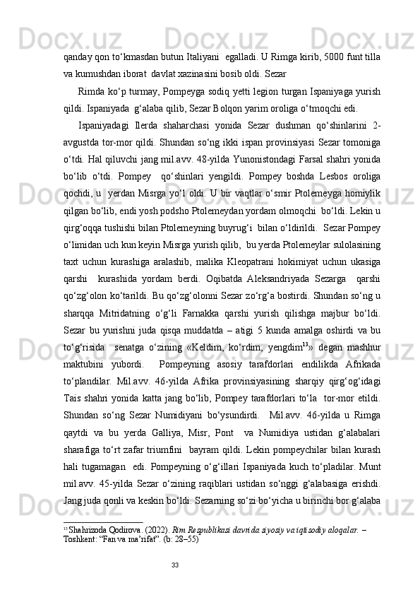 33qanday qon to‘kmasdan butun Italiyani  egalladi. U Rimga kirib, 5000 funt tilla
va kumushdan iborat  davlat xazinasini bosib oldi. Sezar 
Rimda ko‘p turmay, Pompeyga sodiq yetti legion turgan Ispaniyaga yurish
qildi. Ispaniyada  g‘alaba qilib, Sezar Bolqon yarim oroliga o‘tmoqchi edi. 
Ispaniyadagi   Ilerda   shaharchasi   yonida   Sezar   dushman   qo‘shinlarini   2-
avgustda  tor-mor  qildi. Shundan so‘ng ikki  ispan provinsiyasi  Sezar  tomoniga
o‘tdi. Hal qiluvchi jang mil.avv. 48-yilda Yunonistondagi Farsal shahri yonida
bo‘lib   o‘tdi.   Pompey     qo‘shinlari   yengildi.   Pompey   boshda   Lesbos   oroliga
qochdi, u   yerdan Misrga yo‘l oldi. U bir  vaqtlar  o‘smir Ptolemeyga homiylik
qilgan bo‘lib, endi yosh podsho Ptolemeydan yordam olmoqchi  bo‘ldi. Lekin u
qirg‘oqqa tushishi bilan Ptolemeyning buyrug‘i  bilan o‘ldirildi.  Sezar Pompey
o‘limidan uch kun keyin Misrga yurish qilib,  bu yerda Ptolemeylar sulolasining
taxt   uchun   kurashiga   aralashib,   malika   Kleopatrani   hokimiyat   uchun   ukasiga
qarshi     kurashida   yordam   berdi.   Oqibatda   Aleksandriyada   Sezarga     qarshi
qo‘zg‘olon ko‘tarildi. Bu qo‘zg‘olonni Sezar zo‘rg‘a bostirdi. Shundan so‘ng u
sharqqa   Mitridatning   o‘g‘li   Farnakka   qarshi   yurish   qilishga   majbur   bo‘ldi.
Sezar   bu   yurishni   juda   qisqa   muddatda   –   atigi   5   kunda   amalga   oshirdi   va   bu
to‘g‘risida     senatga   o‘zining   «Keldim,   ko‘rdim,   yengdim 13
»   degan   mashhur
maktubini   yubordi.     Pompeyning   asosiy   tarafdorlari   endilikda   Afrikada
to‘plandilar.   Mil.avv.   46-yilda   Afrika   provinsiyasining   sharqiy   qirg‘og‘idagi
Tais   shahri   yonida   katta  jang   bo‘lib,   Pompey  tarafdorlari   to‘la    tor-mor   etildi.
Shundan   so‘ng   Sezar   Numidiyani   bo‘ysundirdi.     Mil.avv.   46-yilda   u   Rimga
qaytdi   va   bu   yerda   Galliya,   Misr,   Pont     va   Numidiya   ustidan   g‘alabalari
sharafiga  to‘rt   zafar   triumfini     bayram   qildi.  Lekin  pompeychilar   bilan  kurash
hali   tugamagan     edi.   Pompeyning   o‘g‘illari   Ispaniyada   kuch   to‘pladilar.   Munt
mil.avv.   45-yilda   Sezar   o‘zining   raqiblari   ustidan   so‘nggi   g‘alabasiga   erishdi.
Jang juda qonli va keskin bo‘ldi. Sezarning so‘zi bo‘yicha u birinchi bor g‘alaba
13
  Shahrizoda Qodirova. (2022).  Rim Respublikasi davrida siyosiy va iqtisodiy aloqalar.  – 
Toshkent: “Fan va ma’rifat”. (b: 28–55) 