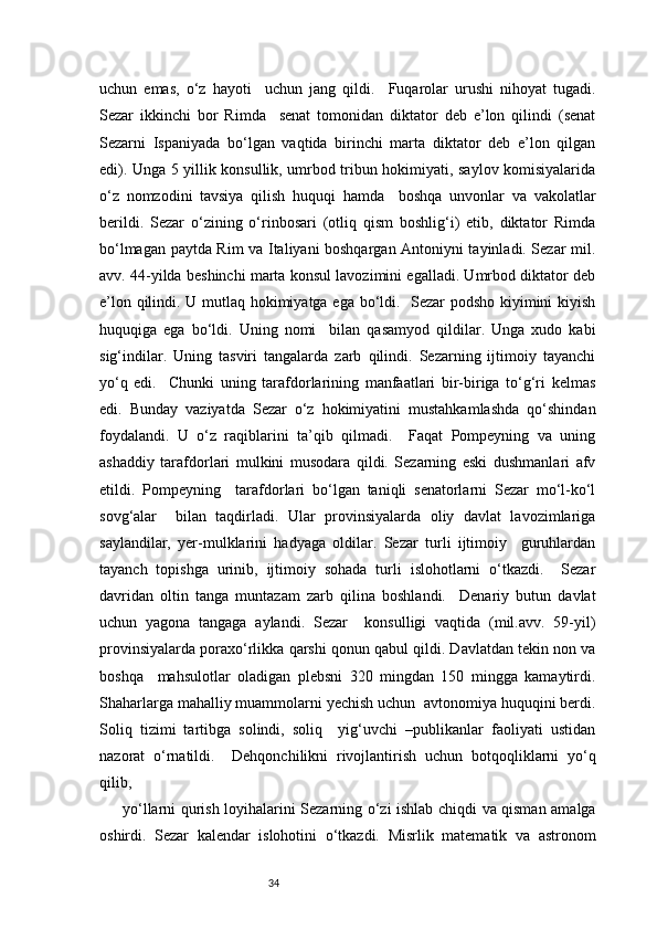 34uchun   emas,   o‘z   hayoti     uchun   jang   qildi.     Fuqarolar   urushi   nihoyat   tugadi.
Sezar   ikkinchi   bor   Rimda     senat   tomonidan   diktator   deb   e’lon   qilindi   (senat
Sezarni   Ispaniyada   bo‘lgan   vaqtida   birinchi   marta   diktator   deb   e’lon   qilgan
edi). Unga 5 yillik konsullik, umrbod tribun hokimiyati, saylov komisiyalarida
o‘z   nomzodini   tavsiya   qilish   huquqi   hamda     boshqa   unvonlar   va   vakolatlar
berildi.   Sezar   o‘zining   o‘rinbosari   (otliq   qism   boshlig‘i)   etib,   diktator   Rimda
bo‘lmagan paytda Rim va Italiyani boshqargan Antoniyni tayinladi. Sezar mil.
avv. 44-yilda beshinchi marta konsul lavozimini egalladi. Umrbod diktator deb
e’lon qilindi. U mutlaq hokimiyatga ega bo‘ldi.   Sezar podsho kiyimini kiyish
huquqiga   ega   bo‘ldi.   Uning   nomi     bilan   qasamyod   qildilar.   Unga   xudo   kabi
sig‘indilar.   Uning   tasviri   tangalarda   zarb   qilindi.   Sezarning   ijtimoiy   tayanchi
yo‘q   edi.     Chunki   uning   tarafdorlarining   manfaatlari   bir-biriga   to‘g‘ri   kelmas
edi.   Bunday   vaziyatda   Sezar   o‘z   hokimiyatini   mustahkamlashda   qo‘shindan
foydalandi.   U   o‘z   raqiblarini   ta’qib   qilmadi.     Faqat   Pompeyning   va   uning
ashaddiy   tarafdorlari   mulkini   musodara   qildi.   Sezarning   eski   dushmanlari   afv
etildi.   Pompeyning     tarafdorlari   bo‘lgan   taniqli   senatorlarni   Sezar   mo‘l-ko‘l
sovg‘alar     bilan   taqdirladi.   Ular   provinsiyalarda   oliy   davlat   lavozimlariga
saylandilar,   yer-mulklarini   hadyaga   oldilar.   Sezar   turli   ijtimoiy     guruhlardan
tayanch   topishga   urinib,   ijtimoiy   sohada   turli   islohotlarni   o‘tkazdi.     Sezar
davridan   oltin   tanga   muntazam   zarb   qilina   boshlandi.     Denariy   butun   davlat
uchun   yagona   tangaga   aylandi.   Sezar     konsulligi   vaqtida   (mil.avv.   59-yil)
provinsiyalarda poraxo‘rlikka qarshi qonun qabul qildi. Davlatdan tekin non va
boshqa     mahsulotlar   oladigan   plebsni   320   mingdan   150   mingga   kamaytirdi.
Shaharlarga mahalliy muammolarni yechish uchun  avtonomiya huquqini berdi.
Soliq   tizimi   tartibga   solindi,   soliq     yig‘uvchi   –publikanlar   faoliyati   ustidan
nazorat   o‘rnatildi.     Dehqonchilikni   rivojlantirish   uchun   botqoqliklarni   yo‘q
qilib,  
yo‘llarni qurish loyihalarini Sezarning o‘zi ishlab chiqdi va qisman amalga
oshirdi.   Sezar   kalendar   islohotini   o‘tkazdi.   Misrlik   matematik   va   astronom 