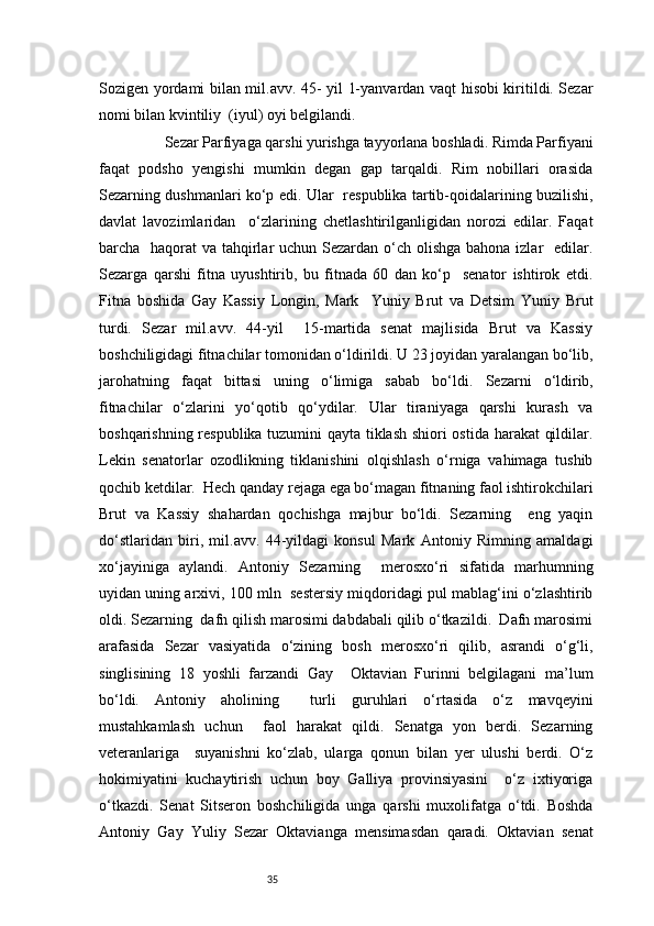 35Sozigen yordami bilan mil.avv. 45- yil 1-yanvardan vaqt hisobi kiritildi. Sezar
nomi bilan kvintiliy  (iyul) oyi belgilandi. 
           Sezar Parfiyaga qarshi yurishga tayyorlana boshladi. Rimda Parfiyani
faqat   podsho   yengishi   mumkin   degan   gap   tarqaldi.   Rim   nobillari   orasida
Sezarning dushmanlari ko‘p edi. Ular   respublika tartib-qoidalarining buzilishi,
davlat   lavozimlaridan     o‘zlarining   chetlashtirilganligidan   norozi   edilar.   Faqat
barcha   haqorat va tahqirlar  uchun Sezardan o‘ch olishga bahona izlar   edilar.
Sezarga   qarshi   fitna   uyushtirib,   bu   fitnada   60   dan   ko‘p     senator   ishtirok   etdi.
Fitna   boshida   Gay   Kassiy   Longin,   Mark     Yuniy   Brut   va   Detsim   Yuniy   Brut
turdi.   Sezar   mil.avv.   44-yil     15-martida   senat   majlisida   Brut   va   Kassiy
boshchiligidagi fitnachilar tomonidan o‘ldirildi. U 23 joyidan yaralangan bo‘lib,
jarohatning   faqat   bittasi   uning   o‘limiga   sabab   bo‘ldi.   Sezarni   o‘ldirib,
fitnachilar   o‘zlarini   yo‘qotib   qo‘ydilar.   Ular   tiraniyaga   qarshi   kurash   va
boshqarishning respublika tuzumini qayta tiklash shiori ostida harakat qildilar.
Lekin   senatorlar   ozodlikning   tiklanishini   olqishlash   o‘rniga   vahimaga   tushib
qochib ketdilar.  Hech qanday rejaga ega bo‘magan fitnaning faol ishtirokchilari
Brut   va   Kassiy   shahardan   qochishga   majbur   bo‘ldi.   Sezarning     eng   yaqin
do‘stlaridan   biri,   mil.avv.   44-yildagi   konsul   Mark   Antoniy   Rimning   amaldagi
xo‘jayiniga   aylandi.   Antoniy   Sezarning     merosxo‘ri   sifatida   marhumning
uyidan uning arxivi, 100 mln  sestersiy miqdoridagi pul mablag‘ini o‘zlashtirib
oldi. Sezarning  dafn qilish marosimi dabdabali qilib o‘tkazildi.  Dafn marosimi
arafasida   Sezar   vasiyatida   o‘zining   bosh   merosxo‘ri   qilib,   asrandi   o‘g‘li,
singlisining   18   yoshli   farzandi   Gay     Oktavian   Furinni   belgilagani   ma’lum
bo‘ldi.   Antoniy   aholining     turli   guruhlari   o‘rtasida   o‘z   mavqeyini
mustahkamlash   uchun     faol   harakat   qildi.   Senatga   yon   berdi.   Sezarning
veteranlariga     suyanishni   ko‘zlab,   ularga   qonun   bilan   yer   ulushi   berdi.   O‘z
hokimiyatini   kuchaytirish   uchun   boy   Galliya   provinsiyasini     o‘z   ixtiyoriga
o‘tkazdi.   Senat   Sitseron   boshchiligida   unga   qarshi   muxolifatga   o‘tdi.   Boshda
Antoniy   Gay   Yuliy   Sezar   Oktavianga   mensimasdan   qaradi.   Oktavian   senat 