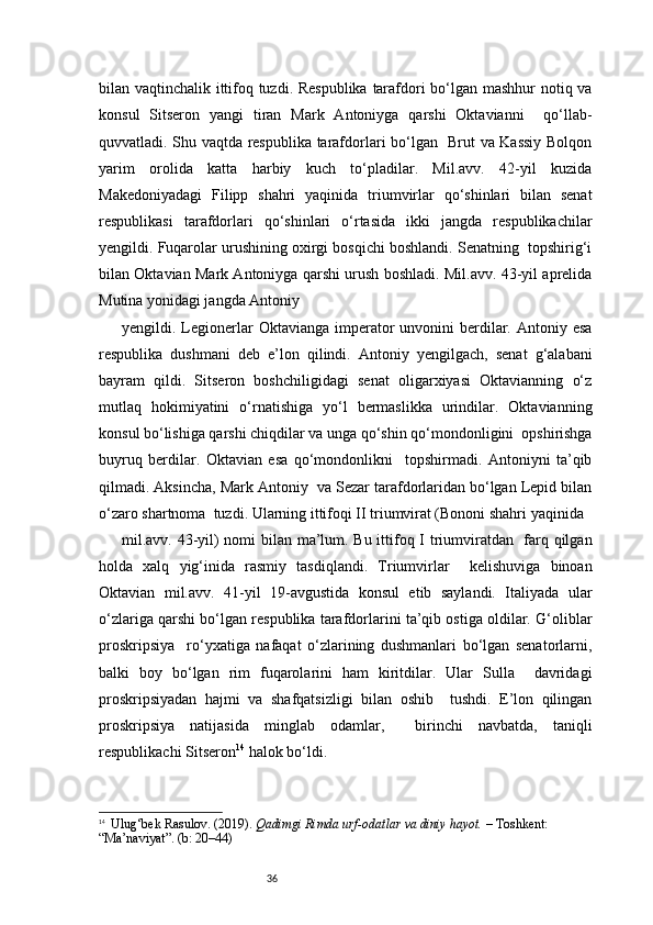 36bilan vaqtinchalik ittifoq tuzdi. Respublika tarafdori bo‘lgan mashhur  notiq va
konsul   Sitseron   yangi   tiran   Mark   Antoniyga   qarshi   Oktavianni     qo‘llab-
quvvatladi. Shu vaqtda respublika tarafdorlari bo‘lgan   Brut va Kassiy Bolqon
yarim   orolida   katta   harbiy   kuch   to‘pladilar.   Mil.avv.   42-yil   kuzida
Makedoniyadagi   Filipp   shahri   yaqinida   triumvirlar   qo‘shinlari   bilan   senat
respublikasi   tarafdorlari   qo‘shinlari   o‘rtasida   ikki   jangda   respublikachilar
yengildi. Fuqarolar urushining oxirgi bosqichi boshlandi. Senatning  topshirig‘i
bilan Oktavian Mark Antoniyga qarshi urush boshladi. Mil.avv. 43-yil aprelida
Mutina yonidagi jangda Antoniy 
yengildi. Legionerlar   Oktavianga  imperator  unvonini   berdilar.  Antoniy  esa
respublika   dushmani   deb   e’lon   qilindi.   Antoniy   yengilgach,   senat   g‘alabani
bayram   qildi.   Sitseron   boshchiligidagi   senat   oligarxiyasi   Oktavianning   o‘z
mutlaq   hokimiyatini   o‘rnatishiga   yo‘l   bermaslikka   urindilar.   Oktavianning
konsul bo‘lishiga qarshi chiqdilar va unga qo‘shin qo‘mondonligini  opshirishga
buyruq   berdilar.   Oktavian   esa   qo‘mondonlikni     topshirmadi.   Antoniyni   ta’qib
qilmadi. Aksincha, Mark Antoniy  va Sezar tarafdorlaridan bo‘lgan Lepid bilan
o‘zaro shartnoma  tuzdi. Ularning ittifoqi II triumvirat (Bononi shahri yaqinida  
mil.avv. 43-yil) nomi bilan ma’lum. Bu ittifoq I triumviratdan   farq qilgan
holda   xalq   yig‘inida   rasmiy   tasdiqlandi.   Triumvirlar     kelishuviga   binoan
Oktavian   mil.avv.   41-yil   19-avgustida   konsul   etib   saylandi.   Italiyada   ular
o‘zlariga qarshi bo‘lgan respublika tarafdorlarini ta’qib ostiga oldilar. G‘oliblar
proskripsiya     ro‘yxatiga   nafaqat   o‘zlarining   dushmanlari   bo‘lgan   senatorlarni,
balki   boy   bo‘lgan   rim   fuqarolarini   ham   kiritdilar.   Ular   Sulla     davridagi
proskripsiyadan   hajmi   va   shafqatsizligi   bilan   oshib     tushdi.   E’lon   qilingan
proskripsiya   natijasida   minglab   odamlar,     birinchi   navbatda,   taniqli
respublikachi Sitseron 14
 halok bo‘ldi.  
14
   Ulug‘bek Rasulov. (2019).  Qadimgi Rimda urf-odatlar va diniy hayot.  – Toshkent: 
“Ma’naviyat”. (b: 20–44) 