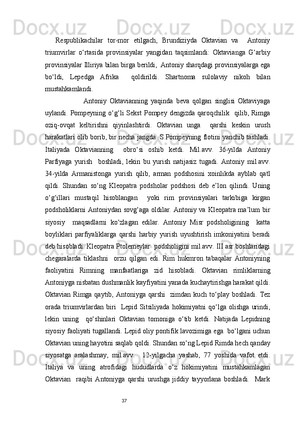 37Respublikachilar   tor-mor   etilgach,   Brundiziyda   Oktavian   va     Antoniy
triumvirlar   o‘rtasida   provinsiyalar   yangidan   taqsimlandi:   Oktavianga   G‘arbiy
provinsiyalar Illiriya bilan birga berildi,  Antoniy sharqdagi provinsiyalarga ega
bo‘ldi,   Lepedga   Afrika     qoldirildi.   Shartnoma   sulolaviy   nikoh   bilan
mustahkamlandi.  
                  Antoniy   Oktavianning   yaqinda   beva   qolgan   singlisi   Oktaviyaga
uylandi.  Pompeyning   o‘g‘li   Sekst   Pompey  dengizda   qaroqchilik     qilib,  Rimga
oziq-ovqat   keltirishni   qiyinlashtirdi.   Oktavian   unga     qarshi   keskin   urush
harakatlari olib borib, bir necha jangda  S.Pompeyning flotini yanchib tashladi.
Italiyada   Oktavianning     obro‘si   oshib   ketdi.   Mil.avv.   36-yilda   Antoniy
Parfiyaga   yurish     boshladi,   lekin   bu   yurish   natijasiz   tugadi.   Antoniy   mil.avv.
34-yilda   Armanistonga   yurish   qilib,   arman   podshosini   xoinlikda   ayblab   qatl
qildi.   Shundan   so‘ng   Kleopatra   podsholar   podshosi   deb   e’lon   qilindi.   Uning
o‘g‘illari   mustaqil   hisoblangan     yoki   rim   provinsiyalari   tarkibiga   kirgan
podsholiklarni Antoniydan sovg‘aga oldilar. Antoniy va Kleopatra ma’lum bir
siyosiy     maqsadlarni   ko‘zlagan   edilar.   Antoniy   Misr   podsholigining     katta
boyliklari   parfiyaliklarga   qarshi   harbiy   yurish   uyushtirish   imkoniyatini   beradi
deb hisobladi. Kleopatra Ptolemeylar  podsholigini mil.avv. III asr boshlaridagi
chegaralarda   tiklashni     orzu   qilgan   edi.   Rim   hukmron   tabaqalar   Antoniyning
faoliyatini   Rimning   manfaatlariga   zid   hisobladi.   Oktavian   rimliklarning
Antoniyga nisbatan dushmanlik kayfiyatini yanada kuchaytirishga harakat qildi.
Oktavian  Rimga qaytib,  Antoniyga  qarshi     zimdan kuch  to‘play  boshladi.  Tez
orada   triumvirlardan   biri     Lepid   Sitsiliyada   hokimiyatni   qo‘lga   olishga   urindi,
lekin   uning     qo‘shinlari   Oktavian   tomoniga   o‘tib   ketdi.   Natijada   Lepidning
siyosiy faoliyati tugallandi. Lepid oliy pontifik lavozimiga ega   bo‘lgani uchun
Oktavian uning hayotini saqlab qoldi. Shundan   so‘ng Lepid Rimda hech qanday
siyosatga   aralashmay,   mil.avv.     12-yilgacha   yashab,   77   yoshida   vafot   etdi.
Italiya   va   uning   atrofidagi   hududlarda   o‘z   hokimiyatini   mustahkamlagan
Oktavian     raqibi   Antoniyga   qarshi   urushga   jiddiy   tayyorlana   boshladi.     Mark 