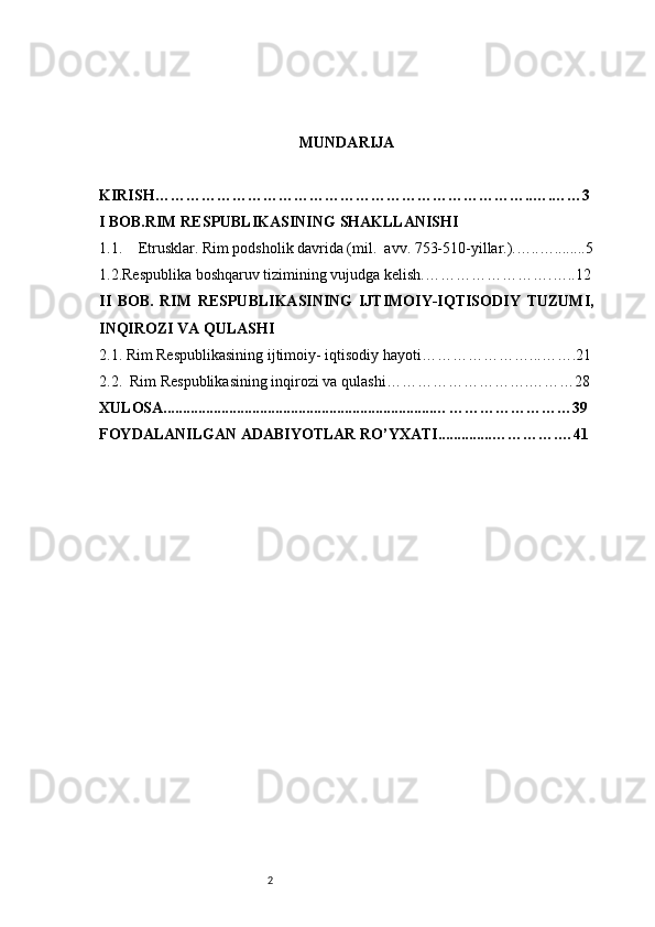 2 MUNDARIJA
KIRISH… ……………………………………………………………..….……3
I BOB.RIM RESPUBLIKASINING SHAKLLANISHI
1.1. Etrusklar. Rim podsholik davrida (mil.  avv. 753-510-yillar.).…..…........ 5
1.2.Respublika boshqaruv tizimining vujudga kelish.… ………………….…..12
II   BOB.   RIM   RESPUBLIKASINING   IJTIMOIY-IQTISODIY   TUZUMI,
INQIROZI VA QULASHI
2.1. Rim Respublikasining ijtimoiy- iqtisodiy hayoti …………………...…….21
2.2.  Rim Respublikasining inqirozi va qulashi ……………………….………28
XULOSA......................................................................… ……………………39
FOYDALANILGAN ADABIYOTLAR RO’YXATI..............… ……….…41 