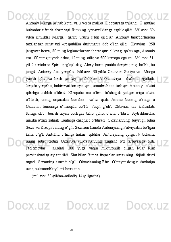38Antoniy Misrga jo‘nab ketdi va u yerda malika Kleopatraga uylandi. U mutlaq
hukmdor sifatida sharqdagi Rimning   yer-mulklariga egalik qildi. Mil.avv. 32-
yilda   rimliklar   Misrga     qarshi   urush   e’lon   qildilar.   Antoniy   tarafdorlaridan
tozalangan   senat   uni   «respublika   dushmani»   deb   e’lon   qildi.   Oktavian     250
jangovar kema, 80 ming legionerlardan iborat quruqlikdagi qo‘shinga, Antoniy
esa 100 ming piyoda askar, 12 ming  otliq va 500 kemaga ega edi. Mil.avv. 31-
yil  2-sentabrda  Epir     qirg‘og‘idagi   Aksiy  burni   yonida dengiz  jangi   bo‘lib,  bu
jangda   Antoniy   floti   yengildi.   Mil.avv.   30-yilda   Oktavian   Suriya   va     Misrga
yurish   qildi   va   hech   qanday   qarshiliksiz   Aleksandriya     shahrini   egalladi.
Jangda yengilib, hokimiyatdan ajralgan, umudsizlikka tushgan Antoniy   o‘zini
qilichga   tashlab   o‘ldirdi.   Kleopatra   esa   o‘lim     to‘shagida   yotgan   eriga   o‘zini
o‘ldirib,   uning   orqasidan   borishni     va’da   qildi.   Ammo   buning   o‘rniga   u
Oktavian   tomoniga   o‘tmoqchi   bo‘ldi.   Faqat   g‘olib   Oktavian   uni   kishanlab,
Rimga   olib     borish   niyati   borligini   bilib   qolib,   o‘zini   o‘ldirdi.   Aytishlaricha,
malika o‘zini zaharli ilonlarga chaqtirib o‘ldiradi. Oktavianning  buyrug‘i bilan
Sezar va Kleopatraning o‘g‘li Sezarion hamda Antoniyning Fulviyadan bo‘lgan
katta   o‘g‘li   Antullni   o‘limga   hukm     qildilar.   Antoniyning   qolgan   9   bolasini
uning   sobiq   xotini   Oktaviya   (Oktavianning   singlisi)   o‘z   tarbiyasiga   oldi.
Ptolemeylar     sulolasi   300   yilga   yaqin   hukmronlik   qilgan   Misr   Rim
provinsiyasiga aylantirildi. Shu bilan Rimda fuqarolar urushining   fojiali davri
tugadi. Sezarning asrandi o‘g‘li  Oktavianning Rim   O‘rtayer dengizi  davlatiga
uzoq hukmronlik yillari boshlandi  
(mil.avv. 30-yildan–milodiy 14-yiligacha). 