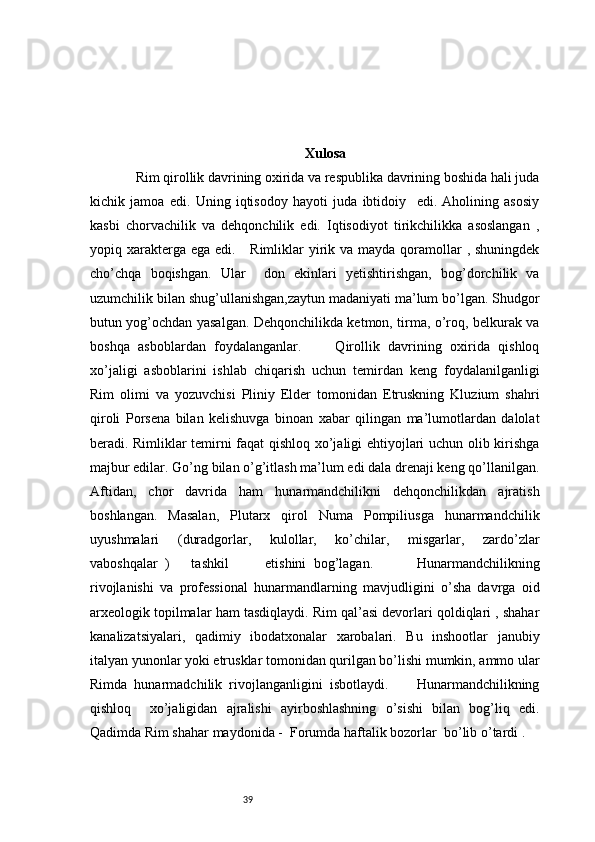 39 Xulosa
       Rim qirollik davrining oxirida va respublika davrining boshida hali juda
kichik   jamoa   edi.   Uning   iqtisodoy   hayoti   juda   ibtidoiy     edi.   Aholining   asosiy
kasbi   chorvachilik   va   dehqonchilik   edi.   Iqtisodiyot   tirikchilikka   asoslangan   ,
yopiq xarakterga ega  edi.     Rimliklar  yirik va mayda qoramollar  , shuningdek
cho’chqa   boqishgan.   Ular     don   ekinlari   yetishtirishgan,   bog’dorchilik   va
uzumchilik bilan shug’ullanishgan,zaytun madaniyati ma’lum bo’lgan. Shudgor
butun yog’ochdan yasalgan. Dehqonchilikda ketmon, tirma, o’roq, belkurak va
boshqa   asboblardan   foydalanganlar.         Qirollik   davrining   oxirida   qishloq
xo’jaligi   asboblarini   ishlab   chiqarish   uchun   temirdan   keng   foydalanilganligi
Rim   olimi   va   yozuvchisi   Pliniy   Elder   tomonidan   Etruskning   Kluzium   shahri
qiroli   Porsena   bilan   kelishuvga   binoan   xabar   qilingan   ma’lumotlardan   dalolat
beradi. Rimliklar temirni faqat qishloq xo’jaligi ehtiyojlari uchun olib kirishga
majbur edilar. Go’ng bilan o’g’itlash ma’lum edi dala drenaji keng qo’llanilgan.
Aftidan,   chor   davrida   ham   hunarmandchilikni   dehqonchilikdan   ajratish
boshlangan.   Masalan,   Plutarx   qirol   Numa   Pompiliusga   hunarmandchilik
uyushmalari   (duradgorlar,   kulollar,   ko’chilar,   misgarlar,   zardo’zlar
vaboshqalar   )       tashkil           etishini   bog’lagan.             Hunarmandchilikning
rivojlanishi   va   professional   hunarmandlarning   mavjudligini   o’sha   davrga   oid
arxeologik topilmalar ham tasdiqlaydi. Rim qal’asi devorlari qoldiqlari , shahar
kanalizatsiyalari,   qadimiy   ibodatxonalar   xarobalari.   Bu   inshootlar   janubiy
italyan yunonlar yoki etrusklar tomonidan qurilgan bo’lishi mumkin, ammo ular
Rimda   hunarmadchilik   rivojlanganligini   isbotlaydi.         Hunarmandchilikning
qishloq     xo’jaligidan   ajralishi   ayirboshlashning   o’sishi   bilan   bog’liq   edi.
Qadimda Rim shahar maydonida -  Forumda haftalik bozorlar    bo’lib o’tardi . 