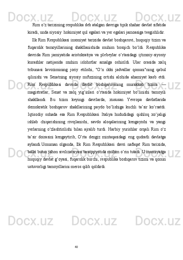 40    Rim o’z tarixining respublika deb atalgan davriga tipik shahar davlat sifatida
kiradi, unda siyosiy  hokimiyat qul egalari va yer egalari jamoasiga teegishlidir.
     Ilk Rim Respublikasi  insoniyat tarixida davlat boshqaruvi, huquqiy tizim va
fuqarolik   tamoyillarining   shakllanishida   muhim   bosqich   bo‘ldi.   Respublika
davrida   Rim   jamiyatida   aristokratiya   va   plebeylar   o‘rtasidagi   ijtimoiy-siyosiy
kurashlar   natijasida   muhim   islohotlar   amalga   oshirildi.   Ular   orasida   xalq
tribunasi   lavozimining   joriy   etilishi,   "O‘n   ikki   jadvallar   qonuni"ning   qabul
qilinishi   va   Senatning   siyosiy   nufuzining   ortishi   alohida   ahamiyat   kasb   etdi.
Rim   Respublikasi   davrida   davlat   boshqaruvining   murakkab   tizimi   —
magistratlar,   Senat   va   xalq   yig‘inlari   o‘rtasida   hokimiyat   bo‘linishi   tamoyili
shakllandi.   Bu   tizim   keyingi   davrlarda,   xususan   Yevropa   davlatlarida
demokratik   boshqaruv   shakllarining   paydo   bo‘lishiga   kuchli   ta’sir   ko‘rsatdi.
Iqtisodiy   sohada   esa   Rim   Respublikasi   Italiya   hududidagi   qishloq   xo‘jaligi
ishlab   chiqarishining   rivojlanishi,   savdo   aloqalarining   kengayishi   va   yangi
yerlarning   o‘zlashtirilishi   bilan   ajralib   turdi.   Harbiy   yurishlar   orqali   Rim   o‘z
ta’sir   doirasini   kengaytirib,   O‘rta   dengiz   mintaqasidagi   eng   qudratli   davlatga
aylandi.Umuman   olganda,   Ilk   Rim   Respublikasi   davri   nafaqat   Rim   tarixida,
balki butun jahon sivilizatsiyasi taraqqiyotida muhim o‘rin tutadi. U insoniyatga
huquqiy davlat g‘oyasi, fuqarolik burchi, respublika boshqaruv tizimi va qonun
ustuvorligi tamoyillarini meros qilib qoldirdi.  
  
                                                       
                          