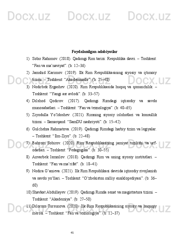 41 F oydalanilgan adabiyotlar
1) Sobir Rahimov. (2018). Qadimgi Rim tarixi: Respublika davri. – Toshkent:
“Fan va ma’naviyat”. (b: 12–36)
2) Jamshid   Karimov.   (2019).   Ilk   Rim   Respublikasining   siyosiy   va   ijtimoiy
tizimi. – Toshkent: “Akademnashr”. (b: 25–48)
3) Nodirbek   Ergashev.   (2020).   Rim   Respublikasida   huquq   va   qonunchilik.   –
Toshkent: “Yangi asr avlodi”. (b: 33–57)
4) Dilshod   Qodirov.   (2017).   Qadimgi   Rimdagi   iqtisodiy   va   savdo
munosabatlari. – Toshkent: “Fan va texnologiya”. (b: 40–65)
5) Ziyodulla   Yo‘ldoshev.   (2021).   Rimning   siyosiy   islohotlari   va   konsullik
tizimi. – Samarqand: “SamDU nashriyoti”. (b: 15–42)
6) Gulchehra Rahmatova. (2019). Qadimgi Rimdagi harbiy tizim va legiyalar.
– Toshkent: “Ilm-Ziyo”. (b: 22–48)
7) Bahrom   Sobirov.   (2020).   Rim   Respublikasining   jamiyat   tuzilishi   va   urf-
odatlari. – Toshkent: “Pedagogika”. (b: 30–55)
8) Anvarbek   Ismoilov.   (2018).   Qadimgi   Rim   va   uning   siyosiy   institutlari.   –
Toshkent: “Fan va ma’rifat”. (b: 18–41)
9) Nodira G‘anieva. (2021). Ilk Rim Respublikasi davrida iqtisodiy rivojlanish
va savdo yo‘llari. – Toshkent: “O‘zbekiston milliy ensiklopediyasi”. (b: 36–
60)
10) Shavkat Abdullayev. (2019). Qadimgi Rimda senat va magistratura tizimi. –
Toshkent: “Akademiya”. (b: 27–50)
11) Dilorom   Tursunova.   (2020).   Ilk   Rim   Respublikasining   siyosiy   va   huquqiy
merosi. – Toshkent: “Fan va texnologiya”. (b: 12–37) 