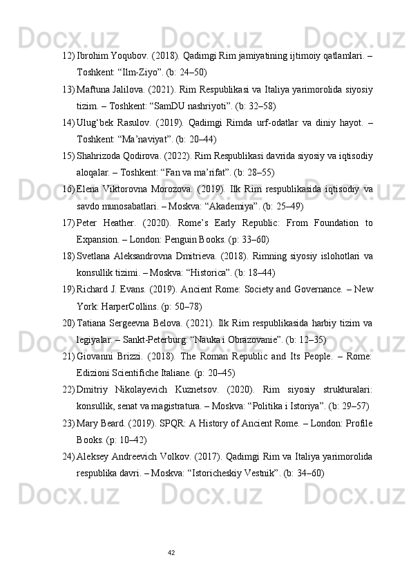 4212) Ibrohim Yoqubov. (2018). Qadimgi Rim jamiyatining ijtimoiy qatlamlari. –
Toshkent: “Ilm-Ziyo”. (b: 24–50)
13) Maftuna Jalilova. (2021). Rim Respublikasi  va Italiya yarimorolida siyosiy
tizim. – Toshkent: “SamDU nashriyoti”. (b: 32–58)
14) Ulug‘bek   Rasulov.   (2019).   Qadimgi   Rimda   urf-odatlar   va   diniy   hayot.   –
Toshkent: “Ma’naviyat”. (b: 20–44)
15) Shahrizoda Qodirova. (2022). Rim Respublikasi davrida siyosiy va iqtisodiy
aloqalar. – Toshkent: “Fan va ma’rifat”. (b: 28–55)
16) Elena   Viktorovna   Morozova.   (2019).   Ilk   Rim   respublikasida   iqtisodiy   va
savdo munosabatlari. – Moskva: “Akademiya”. (b: 25–49)
17) Peter   Heather.   (2020).   Rome’s   Early   Republic:   From   Foundation   to
Expansion. – London: Penguin Books. (p: 33–60)
18) Svetlana   Aleksandrovna   Dmitrieva.   (2018).   Rimning   siyosiy   islohotlari   va
konsullik tizimi. – Moskva: “Historica”. (b: 18–44)
19) Richard J. Evans. (2019). Ancient  Rome:  Society and Governance. – New
York: HarperCollins. (p: 50–78)
20) Tatiana   Sergeevna   Belova.   (2021).   Ilk   Rim   respublikasida   harbiy   tizim   va
legiyalar. – Sankt-Peterburg: “Nauka i Obrazovanie”. (b: 12–35)
21) Giovanni   Brizzi.   (2018).   The   Roman   Republic   and   Its   People.   –   Rome:
Edizioni Scientifiche Italiane. (p: 20–45)
22) Dmitriy   Nikolayevich   Kuznetsov.   (2020).   Rim   siyosiy   strukturalari:
konsullik, senat va magistratura. – Moskva: “Politika i Istoriya”. (b: 29–57)
23) Mary Beard. (2019). SPQR: A History of Ancient Rome. – London: Profile
Books. (p: 10–42)
24) Aleksey Andreevich Volkov. (2017). Qadimgi Rim va Italiya yarimorolida
respublika davri. – Moskva: “Istoricheskiy Vestnik”. (b: 34–60) 