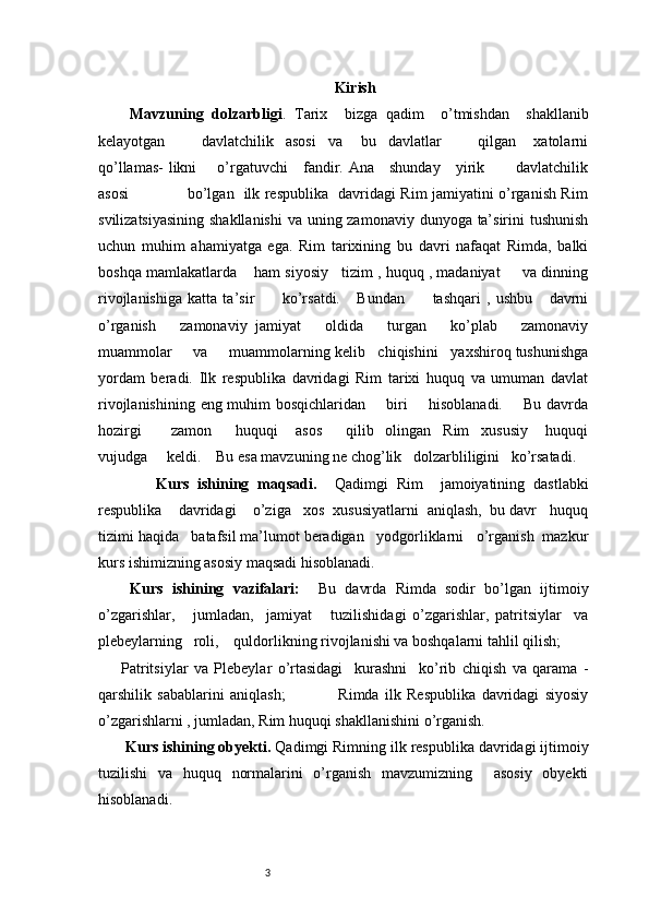 3 Kirish
  Mavzuning   dolzarbligi .   Tarix     bizga   qadim     o’tmishdan     shakllanib
kelayotgan             davlatchilik     asosi     va       bu     davlatlar             qilgan       xatolarni
qo’llamas-  likni       o’rgatuvchi     fandir. Ana     shunday     yirik           davlatchilik
asosi                       bo’lgan   ilk respublika   davridagi Rim jamiyatini o’rganish Rim
svilizatsiyasining  shakllanishi  va uning zamonaviy dunyoga ta’sirini  tushunish
uchun   muhim   ahamiyatga   ega.   Rim   tarixining   bu   davri   nafaqat   Rimda,   balki
boshqa mamlakatlarda    ham siyosiy   tizim , huquq , madaniyat     va dinning
rivojlanishiga   katta   ta’sir           ko’rsatdi.       Bundan           tashqari   ,   ushbu       davrni
o’rganish       zamonaviy   jamiyat       oldida       turgan       ko’plab       zamonaviy
muammolar     va     muammolarning kelib   chiqishini   yaxshiroq tushunishga
yordam   beradi.   Ilk   respublika   davridagi   Rim   tarixi   huquq   va   umuman   davlat
rivojlanishining eng muhim  bosqichlaridan       biri        hisoblanadi.       Bu davrda
hozirgi           zamon         huquqi       asos         qilib     olingan     Rim     xususiy       huquqi
vujudga     keldi.    Bu esa mavzuning ne chog’lik   dolzarbliligini   ko’rsatadi.
        Kurs   ishining   maqsadi.     Qadimgi   Rim     jamoiyatining   dastlabki
respublika    davridagi    o’ziga   xos  xususiyatlarni  aniqlash,  bu davr   huquq
tizimi haqida   batafsil ma’lumot beradigan   yodgorliklarni   o’rganish  mazkur
kurs ishimizning asosiy maqsadi hisoblanadi.  
  Kurs   ishining   vazifalari:     Bu   davrda   Rimda   sodir   bo’lgan   ijtimoiy
o’zgarishlar,       jumladan,     jamiyat       tuzilishidagi   o’zgarishlar,   patritsiylar     va
plebeylarning   roli,    quldorlikning rivojlanishi va boshqalarni tahlil qilish;
Patritsiylar   va   Plebeylar   o’rtasidagi     kurashni     ko’rib   chiqish   va   qarama   -
qarshilik   sabablarini   aniqlash;                   Rimda   ilk   Respublika   davridagi   siyosiy
o’zgarishlarni , jumladan, Rim huquqi shakllanishini o’rganish.
 Kurs ishining obyekti.  Qadimgi Rimning ilk respublika davridagi ijtimoiy
tuzilishi   va   huquq   normalarini   o’rganish   mavzumizning     asosiy   obyekti
hisoblanadi.           
                                               