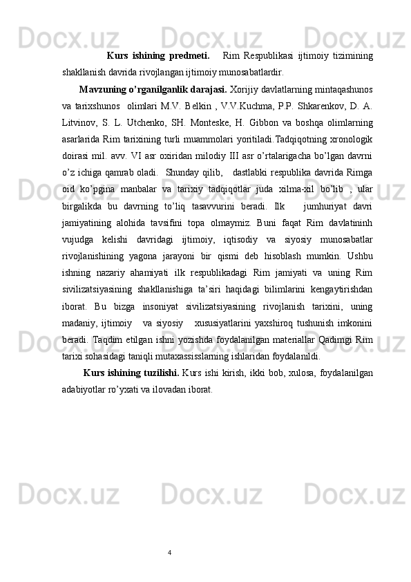 4              Kurs   ishining   predmeti.       Rim   Respublikasi   ijtimoiy   tizimining
shakllanish davrida rivojlangan ijtimoiy munosabatlardir. 
 Mavzuning o’rganilganlik darajasi.  Xorijiy davlatlarning mintaqashunos
va   tarixshunos     olimlari   M.V.   Belkin   ,   V.V.Kuchma,   P.P.   Shkarenkov,   D.   A.
Litvinov,   S.   L.   Utchenko,   SH.   Monteske,   H.   Gibbon   va   boshqa   olimlarning
asarlarida  Rim   tarixining  turli   muammolari   yoritiladi.Tadqiqotning  xronologik
doirasi   mil.   avv.   VI   asr   oxiridan   milodiy   III   asr   o’rtalarigacha   bo’lgan   davrni
o’z ichiga qamrab oladi.   Shunday qilib,     dastlabki  respublika davrida Rimga
oid   ko’pgina   manbalar   va   tarixiy   tadqiqotlar   juda   xilma-xil   bo’lib   ,   ular
birgalikda   bu   davrning   to’liq   tasavvurini   beradi.   Ilk       jumhuriyat   davri
jamiyatining   alohida   tavsifini   topa   olmaymiz.   Buni   faqat   Rim   davlatininh
vujudga   kelishi   davridagi   ijtimoiy,   iqtisodiy   va   siyosiy   munosabatlar
rivojlanishining   yagona   jarayoni   bir   qismi   deb   hisoblash   mumkin.   Ushbu
ishning   nazariy   ahamiyati   ilk   respublikadagi   Rim   jamiyati   va   uning   Rim
sivilizatsiyasining   shakllanishiga   ta’siri   haqidagi   bilimlarini   kengaytirishdan
iborat.   Bu   bizga   insoniyat   sivilizatsiyasining   rivojlanish   tarixini,   uning
madaniy,   ijtimoiy       va   siyosiy       xususiyatlarini   yaxshiroq   tushunish   imkonini
beradi.   Taqdim   etilgan   ishni   yozishda   foydalanilgan   materiallar   Qadimgi   Rim
tarixi sohasidagi taniqli mutaxassisslarning ishlaridan foydalanildi.
   Kurs ishining tuzilishi.   Kurs  ishi  kirish, ikki  bob, xulosa,  foydalanilgan
adabiyotlar ro’yxati va ilovadan iborat. 