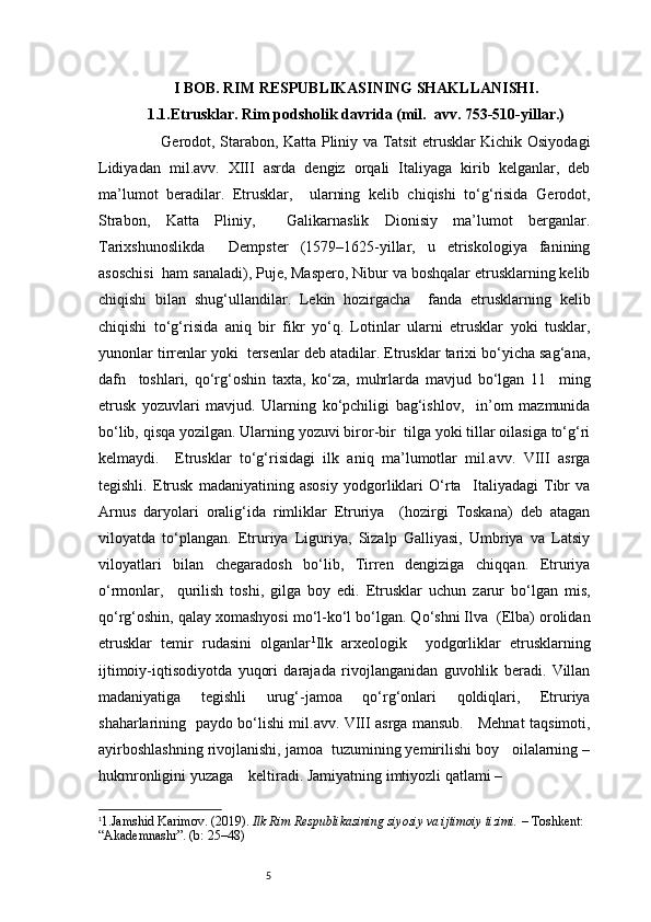 5I BOB. RIM RESPUBLIKASINING SHAKLLANISHI.
1.1. Etrusklar. Rim podsholik davrida (mil.  avv. 753-510-yillar.)
               Gerodot, Starabon, Katta Pliniy va Tatsit etrusklar Kichik Osiyodagi
Lidiyadan   mil.avv.   XIII   asrda   dengiz   orqali   Italiyaga   kirib   kelganlar,   deb
ma’lumot   beradilar.   Etrusklar,     ularning   kelib   chiqishi   to‘g‘risida   Gerodot,
Strabon,   Katta   Pliniy,     Galikarnaslik   Dionisiy   ma’lumot   berganlar.
Tarixshunoslikda     Dempster   (1579–1625-yillar,   u   etriskologiya   fanining
asoschisi  ham sanaladi), Puje, Maspero, Nibur va boshqalar etrusklarning kelib
chiqishi   bilan   shug‘ullandilar.   Lekin   hozirgacha     fanda   etrusklarning   kelib
chiqishi   to‘g‘risida   aniq   bir   fikr   yo‘q.   Lotinlar   ularni   etrusklar   yoki   tusklar,
yunonlar tirrenlar yoki  tersenlar deb atadilar. Etrusklar tarixi bo‘yicha sag‘ana,
dafn     toshlari,   qo‘rg‘oshin   taxta,   ko‘za,   muhrlarda   mavjud   bo‘lgan   11     ming
etrusk   yozuvlari   mavjud.   Ularning   ko‘pchiligi   bag‘ishlov,     in’om   mazmunida
bo‘lib, qisqa yozilgan. Ularning yozuvi biror-bir  tilga yoki tillar oilasiga to‘g‘ri
kelmaydi.     Etrusklar   to‘g‘risidagi   ilk   aniq   ma’lumotlar   mil.avv.   VIII   asrga
tegishli.   Etrusk   madaniyatining   asosiy   yodgorliklari   O‘rta     Italiyadagi   Tibr   va
Arnus   daryolari   oralig‘ida   rimliklar   Etruriya     (hozirgi   Toskana)   deb   atagan
viloyatda   to‘plangan.   Etruriya   Liguriya,   Sizalp   Galliyasi,   Umbriya   va   Latsiy
viloyatlari   bilan   chegaradosh   bo‘lib,   Tirren   dengiziga   chiqqan.   Etruriya
o‘rmonlar,     qurilish   toshi,   gilga   boy   edi.   Etrusklar   uchun   zarur   bo‘lgan   mis,
qo‘rg‘oshin, qalay xomashyosi mo‘l-ko‘l bo‘lgan. Qo‘shni Ilva  (Elba) orolidan
etrusklar   temir   rudasini   olganlar 1
Ilk   arxeologik     yodgorliklar   etrusklarning
ijtimoiy-iqtisodiyotda   yuqori   darajada   rivojlanganidan   guvohlik   beradi.   Villan
madaniyatiga   tegishli   urug‘-jamoa   qo‘rg‘onlari   qoldiqlari,   Etruriya
shaharlarining   paydo bo‘lishi mil.avv. VIII asrga mansub.     Mehnat taqsimoti,
ayirboshlashning rivojlanishi, jamoa  tuzumining yemirilishi boy   oilalarning –
hukmronligini yuzaga    keltiradi. Jamiyatning imtiyozli qatlami – 
1
1. Jamshid Karimov. (2019).  Ilk Rim Respublikasining siyosiy va ijtimoiy tizimi.  – Toshkent: 
“Akademnashr”. (b: 25–48) 
