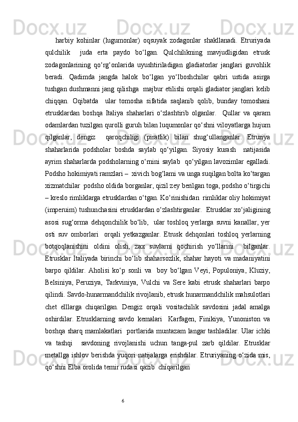 6harbiy   kohinlar   (lugumonlar)   oqsuyak   zodagonlar   shakllanadi.   Etruriyada
qulchilik     juda   erta   paydo   bo‘lgan.   Qulchilikning   mavjudligidan   etrusk
zodagonlarining   qo‘rg‘onlarida   uyushtiriladigan   gladiatorlar   janglari   guvohlik
beradi.   Qadimda   jangda   halok   bo‘lgan   yo‘lboshchilar   qabri   ustida   asirga
tushgan dushmanni jang qilishga   majbur etilishi orqali gladiator janglari kelib
chiqqan.   Oqibatda     ular   tomosha   sifatida   saqlanib   qolib,   bunday   tomoshani
etrusklardan   boshqa   Italiya   shaharlari   o‘zlashtirib   olganlar.     Qullar   va   qaram
odamlardan tuzilgan qurolli guruh bilan luqumonlar qo‘shni viloyatlarga hujum
qilganlar,   dengiz     qaroqchiligi   (piratlik)   bilan   shug‘ullanganlar.   Etruriya
shaharlarida   podsholar   boshda   saylab   qo‘yilgan.   Siyosiy   kurash     natijasida
ayrim shaharlarda podsholarning o‘rnini saylab   qo‘yilgan lavozimlar egalladi.
Podsho hokimiyati ramzlari –  xivich bog‘lami va unga suqilgan bolta ko‘targan
xizmatchilar  podsho oldida borganlar, qizil zey berilgan toga, podsho o‘tirgichi
– kreslo rimliklarga etrusklardan o‘tgan. Ko‘rinishidan  rimliklar oliy hokimiyat
(imperuim) tushunchasini etrusklardan o‘zlashtirganlar.  Etrusklar xo‘jaligining
asosi   sug‘orma   dehqonchilik   bo‘lib,     ular   toshloq   yerlarga   suvni   kanallar,   yer
osti   suv   omborlari     orqali   yetkazganlar.   Etrusk   dehqonlari   toshloq   yerlarning
botqoqlanishini   oldini   olish,   zax   suvlarni   qochirish   yo‘llarini     bilganlar.
Etrusklar   Italiyada   birinchi   bo‘lib   shaharsozlik,   shahar   hayoti   va   madaniyatini
barpo   qildilar.   Aholisi   ko‘p   sonli   va     boy   bo‘lgan   Veyi,   Populoniya,   Kluziy,
Belsiniya,   Peruziya,   Tarkviniya,   Vulchi   va   Sere   kabi   etrusk   shaharlari   barpo
qilindi. Savdo-hunarmandchilik rivojlanib, etrusk hunarmandchilik mahsulotlari
chet   elllarga   chiqarilgan.   Dengiz   orqali   vositachilik   savdosini   jadal   amalga
oshirdilar.   Etrusklarning   savdo   kemalari     Karfagen,   Finikiya,   Yunoniston   va
boshqa sharq mamlakatlari    portlarida muntazam  langar tashladilar. Ular ichki
va   tashqi     savdoning   rivojlanishi   uchun   tanga-pul   zarb   qildilar.   Etrusklar
metallga ishlov berishda yuqori  natijalarga erishdilar. Etruriyaning o‘zida mis,
qo‘shni Elba orolida temir rudasi qazib  chiqarilgan 