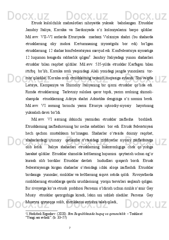 7Etrusk   kulolchilik   mahsulotlari   nihoyatda   yuksak     baholangan.   Etrusklar
Janubiy   Italiya,   Korsika   va   Sardiniyada   o‘z   koloniyalarini   barpo   qildilar.
Mil.avv.   VII–VI   asrlarda   Etruriyada     markazi   Volsiniya   shahri   (bu   shaharda
etrusklarning   oliy   xudosi   Kertumnaning   ziyoratgohi   bor   edi)   bo‘lgan
etrusklarning  12 shahar konfederatsiyasi mavjud edi. Konfederatsiya siyosatiga
12   luqumon   kengashi   rahbarlik   qilgan 2
.   Janubiy   Italiyadagi   yunon   shaharlari
etrusklar   bilan   raqobat   qildilar.   Mil.avv.   535-yilda   etrusklar   Karfagen   bilan
ittifoq   bo‘lib, Korsika oroli  yaqinidagi Alali  yonidagi jangda yunonlarni   tor-
mor qiladilar. Korsika oroli etrusklarning tayanch nuqtasiga aylandi. Shu vaqtda
Latsiya,   Kampaniya   va   Shimoliy   Italiyaning   bir   qismi   etrusklar   qo‘lida   edi.
Rimda   etrusklarning     Tarkviniy   sulolasi   qaror   topdi,   yarim   orolning   shimoli-
sharqida     etrusklarning   Adriya   shahri   Adriatika   dengiziga   o‘z   nomini   berdi.
Mil.avv.   VI   asrning   birinchi   yarmi   Etruriya   iqtisodiy-siyosiy     hayotining
yuksalish davri bo‘ldi. 
Mil.avv.   VI   asrning   ikkinchi   yarmidan   etrusklar   zaiflasha     boshladi.
Etrusklarning zaiflashuvining bir necha sabablari   bor edi. Etrusk federatsiyasi
hech   qachon   mustahkam   bo‘lmagan.   Shaharlar   o‘rtasida   doimiy   raqobat,
shaharlardagi   ijtimoiy     qatlamlar   o‘rtasidagi   ziddiyatlar   siyosiy   zaiflashuvga
olib   keldi.     Italiya   shaharlari   etrusklarning   hukmronligiga   chek   qo‘yishga
harakat qildilar. Etrusklar shimolda keltlarning hujumini   qaytarish uchun og‘ir
kurash   olib   bordilar.   Etrusklar   davlati     hududlari   qisqarib   bordi.   Etrusk
federatsiyasiga   kirgan   shaharlar   o‘rtasidagi   ichki   aloqa   zaiflashdi.   Etrusklar
birdaniga   yunonlar, rimliklar va keltlarning siquvi  ostida qoldi.   Rivoyatlarda
rimliklarning etrusklarga qarshi urushlarining  yorqin tasvirlari saqlanib qolgan.
Bir rivoyatga ko‘ra etrusk  podshosi Parsenni o‘ldirish uchun rimlik o‘smir Gay
Musiy     etrusklar   qarorgohiga   kiradi,   lekin   uni   ushlab   oladilar.   Parsena     Gay
Museyni qiynoqqa solib, sheriklarini aytishni talab qiladi,  
2
1. Nodirbek Ergashev. (2020).  Rim Respublikasida huquq va qonunchilik.  – Toshkent: 
“Yangi asr avlodi”. (b: 33–57) 
