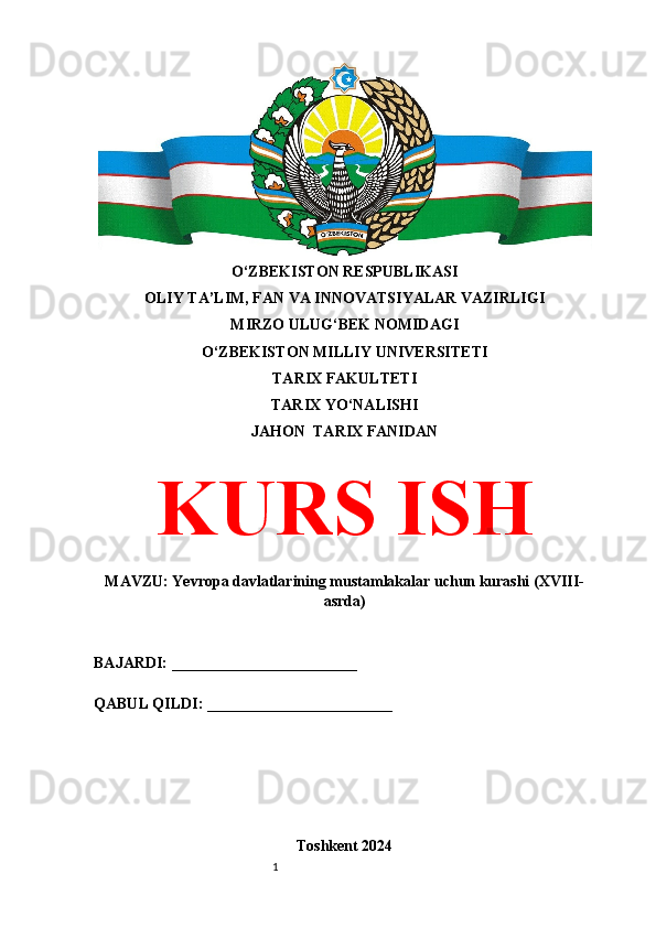 1O‘ZBEKISTON RESPUBLIKASI 
OLIY TA’LIM, FAN VA INNOVATSIYALAR VAZIRLIGI
MIRZO ULUG‘BEK NOMIDAGI 
O‘ZBEKISTON MILLIY UNIVERSITETI
TARIX FAKULTETI
TARIX YO‘NALISHI
JAHON  TARIX FANIDAN
KURS ISH
MAVZU:  Yevropa davlatlarining mustamlakalar uchun kurashi (XVIII-
asrda)
BAJARDI: ________________________
QABUL QILDI: ________________________
Toshkent 2024 