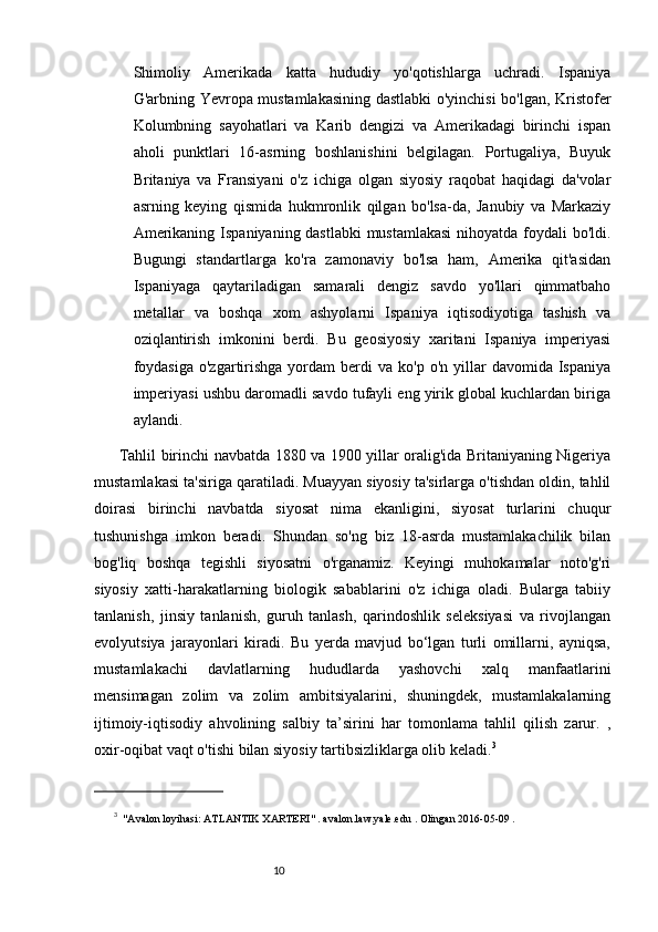 109
Shimoliy   Amerikada   katta   hududiy   yo'qotishlarga   uchradi.   Ispaniya
G'arbning Yevropa mustamlakasining dastlabki o'yinchisi  bo'lgan, Kristofer
Kolumbning   sayohatlari   va   Karib   dengizi   va   Amerikadagi   birinchi   ispan
aholi   punktlari   16-asrning   boshlanishini   belgilagan.   Portugaliya,   Buyuk
Britaniya   va   Fransiyani   o'z   ichiga   olgan   siyosiy   raqobat   haqidagi   da'volar
asrning   keying   qismida   hukmronlik   qilgan   bo'lsa-da,   Janubiy   va   Markaziy
Amerikaning Ispaniyaning dastlabki  mustamlakasi  nihoyatda foydali  bo'ldi.
Bugungi   standartlarga   ko'ra   zamonaviy   bo'lsa   ham,   Amerika   qit'asidan
Ispaniyaga   qaytariladigan   samarali   dengiz   savdo   yo'llari   qimmatbaho
metallar   va   boshqa   xom   ashyolarni   Ispaniya   iqtisodiyotiga   tashish   va
oziqlantirish   imkonini   berdi.   Bu   geosiyosiy   xaritani   Ispaniya   imperiyasi
foydasiga  o'zgartirishga  yordam   berdi   va  ko'p  o'n  yillar   davomida  Ispaniya
imperiyasi ushbu daromadli savdo tufayli eng yirik global kuchlardan biriga
aylandi.
Tahlil birinchi navbatda 1880 va 1900 yillar oralig'ida Britaniyaning Nigeriya
mustamlakasi ta'siriga qaratiladi. Muayyan siyosiy ta'sirlarga o'tishdan oldin, tahlil
doirasi   birinchi   navbatda   siyosat   nima   ekanligini,   siyosat   turlarini   chuqur
tushunishga   imkon   beradi.   Shundan   so'ng   biz   18-asrda   mustamlakachilik   bilan
bog'liq   boshqa   tegishli   siyosatni   o'rganamiz.   Keyingi   muhokamalar   noto'g'ri
siyosiy   xatti-harakatlarning   biologik   sabablarini   o'z   ichiga   oladi.   Bularga   tabiiy
tanlanish,   jinsiy   tanlanish,   guruh   tanlash,   qarindoshlik   seleksiyasi   va   rivojlangan
evolyutsiya   jarayonlari   kiradi.   Bu   yerda   mavjud   bo‘lgan   turli   omillarni,   ayniqsa,
mustamlakachi   davlatlarning   hududlarda   yashovchi   xalq   manfaatlarini
mensimagan   zolim   va   zolim   ambitsiyalarini,   shuningdek,   mustamlakalarning
ijtimoiy-iqtisodiy   ahvolining   salbiy   ta’sirini   har   tomonlama   tahlil   qilish   zarur.   ,
oxir-oqibat vaqt o'tishi bilan siyosiy tartibsizliklarga olib keladi. 3
3
    "Avalon loyihasi: ATLANTIK XARTERI"   .   avalon.law.yale.edu   .   Olingan   2016-05-09   . 