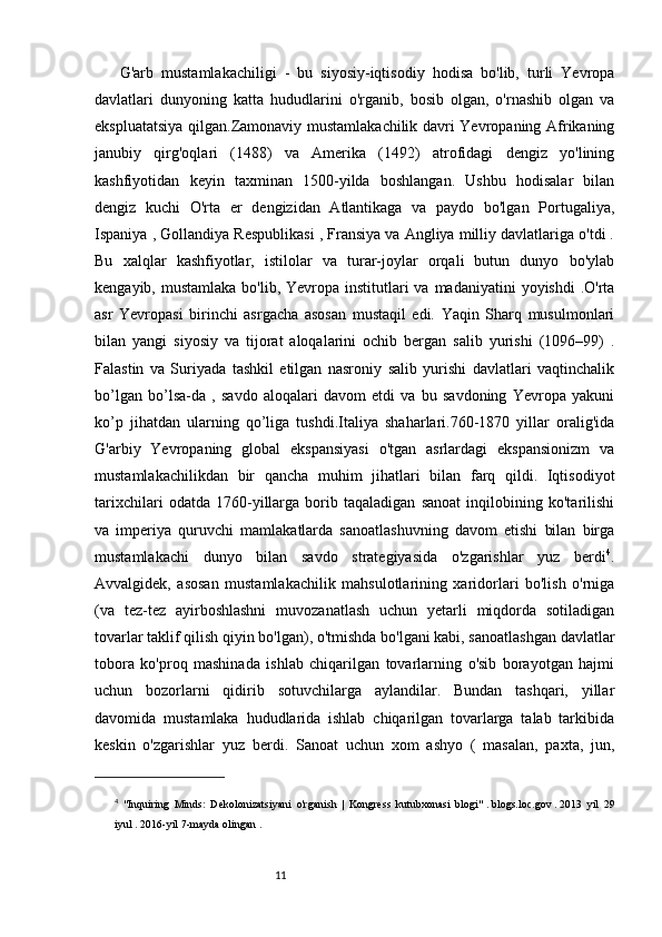 1110
G'arb   mustamlakachiligi   -   bu   siyosiy-iqtisodiy   hodisa   bo'lib,   turli   Yevropa
davlatlari   dunyoning   katta   hududlarini   o'rganib,   bosib   olgan,   o'rnashib   olgan   va
ekspluatatsiya qilgan.Zamonaviy mustamlakachilik davri Yevropaning Afrikaning
janubiy   qirg'oqlari   (1488)   va   Amerika   (1492)   atrofidagi   dengiz   yo'lining
kashfiyotidan   keyin   taxminan   1500-yilda   boshlangan.   Ushbu   hodisalar   bilan
dengiz   kuchi   O'rta   er   dengizidan   Atlantikaga   va   paydo   bo'lgan   Portugaliya,
Ispaniya , Gollandiya Respublikasi , Fransiya va Angliya milliy davlatlariga o'tdi .
Bu   xalqlar   kashfiyotlar,   istilolar   va   turar-joylar   orqali   butun   dunyo   bo'ylab
kengayib, mustamlaka  bo'lib, Yevropa institutlari  va  madaniyatini  yoyishdi  .O'rta
asr   Yevropasi   birinchi   asrgacha   asosan   mustaqil   edi.   Yaqin   Sharq   musulmonlari
bilan   yangi   siyosiy   va   tijorat   aloqalarini   ochib   bergan   salib   yurishi   (1096–99)   .
Falastin   va   Suriyada   tashkil   etilgan   nasroniy   salib   yurishi   davlatlari   vaqtinchalik
bo’lgan   bo’lsa-da   ,   savdo   aloqalari   davom   etdi   va   bu   savdoning   Yevropa   yakuni
ko’p   jihatdan   ularning   qo’liga   tushdi.Italiya   shaharlari.760-1870   yillar   oralig'ida
G'arbiy   Yevropaning   global   ekspansiyasi   o'tgan   asrlardagi   ekspansionizm   va
mustamlakachilikdan   bir   qancha   muhim   jihatlari   bilan   farq   qildi.   Iqtisodiyot
tarixchilari   odatda   1760-yillarga   borib   taqaladigan   sanoat   inqilobining   ko'tarilishi
va   imperiya   quruvchi   mamlakatlarda   sanoatlashuvning   davom   etishi   bilan   birga
mustamlakachi   dunyo   bilan   savdo   strategiyasida   o'zgarishlar   yuz   berdi 4
.
Avvalgidek,   asosan   mustamlakachilik   mahsulotlarining   xaridorlari   bo'lish   o'rniga
(va   tez-tez   ayirboshlashni   muvozanatlash   uchun   yetarli   miqdorda   sotiladigan
tovarlar taklif qilish qiyin bo'lgan), o'tmishda bo'lgani kabi, sanoatlashgan davlatlar
tobora   ko'proq   mashinada   ishlab   chiqarilgan   tovarlarning   o'sib   borayotgan   hajmi
uchun   bozorlarni   qidirib   sotuvchilarga   aylandilar.   Bundan   tashqari,   yillar
davomida   mustamlaka   hududlarida   ishlab   chiqarilgan   tovarlarga   talab   tarkibida
keskin   o'zgarishlar   yuz   berdi.   Sanoat   uchun   xom   ashyo   (   masalan,   paxta,   jun,
4
  "Inquiring   Minds:   Dekolonizatsiyani   o'rganish   |   Kongress   kutubxonasi   blogi"   .   blogs.loc.gov   .   2013   yil   29
iyul   .   2016-yil   7-mayda   olingan   . 