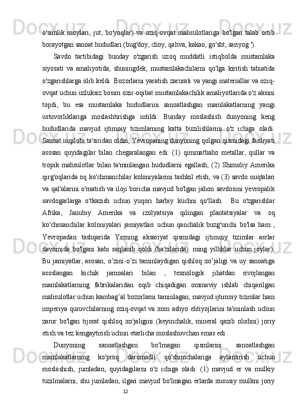 1211
o'simlik   moylari,   jut,   bo'yoqlar)   va   oziq-ovqat   mahsulotlariga   bo'lgan   talab   ortib
borayotgan sanoat hududlari (bug'doy, choy, qahva, kakao, go'sht, sariyog ').
Savdo   tartibidagi   bunday   o'zgarish   uzoq   muddatli   istiqbolda   mustamlaka
siyosati   va   amaliyotida,   shuningdek,   mustamlakachilarni   qo'lga   kiritish   tabiatida
o'zgarishlarga olib keldi. Bozorlarni yaratish zarurati va yangi materiallar va oziq-
ovqat uchun uzluksiz bosim oxir-oqibat mustamlakachilik amaliyotlarida o'z aksini
topdi,   bu   esa   mustamlaka   hududlarini   sanoatlashgan   mamlakatlarning   yangi
ustuvorliklariga   moslashtirishga   intildi.   Bunday   moslashish   dunyoning   keng
hududlarida   mavjud   ijtimoiy   tizimlarning   katta   buzilishlarini   o'z   ichiga   oladi.
Sanoat inqilobi ta'siridan oldin, Yevropaning dunyoning qolgan qismidagi faoliyati
asosan   quyidagilar   bilan   chegaralangan   edi:   (1)   qimmatbaho   metallar,   qullar   va
tropik   mahsulotlar   bilan   ta'minlangan   hududlarni   egallash;   (2)   Shimoliy   Amerika
qirg'oqlarida oq ko'chmanchilar koloniyalarini tashkil etish; va (3) savdo nuqtalari
va qal'alarini o'rnatish va iloji boricha mavjud bo'lgan jahon savdosini  yevropalik
savdogarlarga   o'tkazish   uchun   yuqori   harbiy   kuchni   qo'llash   .   Bu   o'zgarishlar
Afrika,   Janubiy   Amerika   va   izolyatsiya   qilingan   plantatsiyalar   va   oq
ko'chmanchilar   koloniyalari   jamiyatlari   uchun   qanchalik   buzg'unchi   bo'lsa   ham   ,
Yevropadan   tashqarida   Yerning   aksariyat   qismidagi   ijtimoiy   tizimlar   asrlar
davomida   bo'lgani   kabi   saqlanib   qoldi   (ba'zilarida).   ming   yilliklar   uchun   joylar).
Bu jamiyatlar, asosan, o’zini-o’zi taminlaydigan qishloq xo’jaligi va uy sanoatiga
asoslangan   kichik   jamoalari   bilan   ,   texnologik   jihatdan   rivojlangan
mamlakatlarning   fabrikalaridan   oqib   chiqadigan   ommaviy   ishlab   chiqarilgan
mahsulotlar uchun kambag’al bozorlarni taminlagan; mavjud ijtimoiy tizimlar ham
imperiya quruvchilarning oziq-ovqat va xom ashyo ehtiyojlarini ta'minlash uchun
zarur   bo'lgan   tijorat   qishloq   xo'jaligini   (keyinchalik,   mineral   qazib   olishni)   joriy
etish va tez kengaytirish uchun etarlicha moslashuvchan emas edi .
Dunyoning   sanoatlashgan   bo'lmagan   qismlarini   sanoatlashgan
mamlakatlarning   ko'proq   daromadli   qo'shimchalariga   aylantirish   uchun
moslashish,   jumladan,   quyidagilarni   o'z   ichiga   oladi:   (1)   mavjud   er   va   mulkiy
tuzilmalarni, shu  jumladan, ilgari  mavjud bo'lmagan  erlarda xususiy  mulkni  joriy 