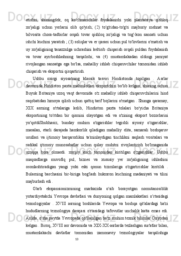 1312
etishni,   shuningdek,   oq   ko'chmanchilar   foydalanishi   yoki   plantatsiya   qishloq
xo'jaligi   uchun   yerlarni   olib   qo'yish;   (2)   to'g'ridan-to'g'ri   majburiy   mehnat   va
bilvosita   chora-tadbirlar   orqali   tovar   qishloq   xo'jaligi   va   tog'-kon   sanoati   uchun
ishchi kuchini yaratish ; (3) soliqlar va er ijarasi uchun pul to'lovlarini o'rnatish va
uy xo'jaligining tanazzulga uchrashini keltirib chiqarish orqali puldan foydalanish
va   tovar   ayirboshlashning   tarqalishi;   va   (4)   mustamlakadan   oldingi   jamiyat
rivojlangan   sanoatga   ega   bo'lsa,   mahalliy   ishlab   chiqaruvchilar   tomonidan   ishlab
chiqarish va eksportni qisqartirish.
Ushbu   oxirgi   siyosatning   klassik   tasviri   Hindistonda   topilgan   .   Asrlar
davomida Hindiston paxta mahsulotlari eksportchisi  bo'lib kelgan, shuning uchun
Buyuk   Britaniya   uzoq   vaqt   davomida   o'z   mahalliy   ishlab   chiqaruvchilarini   hind
raqobatidan himoya qilish uchun qattiq tarif bojlarini o'rnatgan . Shunga qaramay,
Х I Х   asrning   o'rtalariga   kelib,   Hindiston   paxta   tolalari   bo'yicha   Britaniya
eksportining   to'rtdan   bir   qismini   olayotgan   edi   va   o'zining   eksport   bozorlarini
yo'qotdiShubhasiz,   bunday   muhim   o'zgarishlar   tegishli   siyosiy   o'zgarishlar,
masalan,   etarli   darajada   hamkorlik   qiladigan   mahalliy   elita,   samarali   boshqaruv
usullari   va   ijtimoiy   barqarorlikni   ta'minlaydigan   tinchlikni   saqlash   vositalari   va
radikal   ijtimoiy   munosabatlar   uchun   qulay   muhitni   rivojlantirish   bo'lmaganida
uzoqqa   bora   olmasdi.   xorijiy   kuch   tomonidan   kiritilgan   o'zgarishlar.   Ushbu
maqsadlarga   muvofiq   pul,   biznes   va   xususiy   yer   xo'jaligining   ishlashini
osonlashtiradigan   yangi   yoki   eski   qonun   tizimlariga   o'zgartirishlar   kiritildi   .
Bularning   barchasini   bir-biriga   bog'lash   hukmron   kuchning   madaniyati   va   tilini
majburlash edi .
G'arb   ekspansionizmining   markazida   o'sib   borayotgan   nomutanosiblik
yotardiyetakchi  Yevropa  davlatlari   va  dunyoning qolgan  mamlakatlari   o‘rtasidagi
texnologiyalar   .   XVIII   asrning   boshlarida   Yevropa   va   boshqa   qit'alardagi   ba'zi
hududlarning   texnologiya   darajasi   o'rtasidagi   tafovutlar   unchalik   katta   emas   edi.
Aslida, o'sha paytda  Ye vropada qo'llanilgan ba'zi muhim texnik bilimlar Osiyodan
kelgan . Biroq,  Х VIII  asr davomida va  Х I Х - ХХ -asrlarda tezlashgan sur'atlar bilan,
mustamlakachi   davlatlar   tomonidan   zamonaviy   texnologiyalar   tarqalishiga 