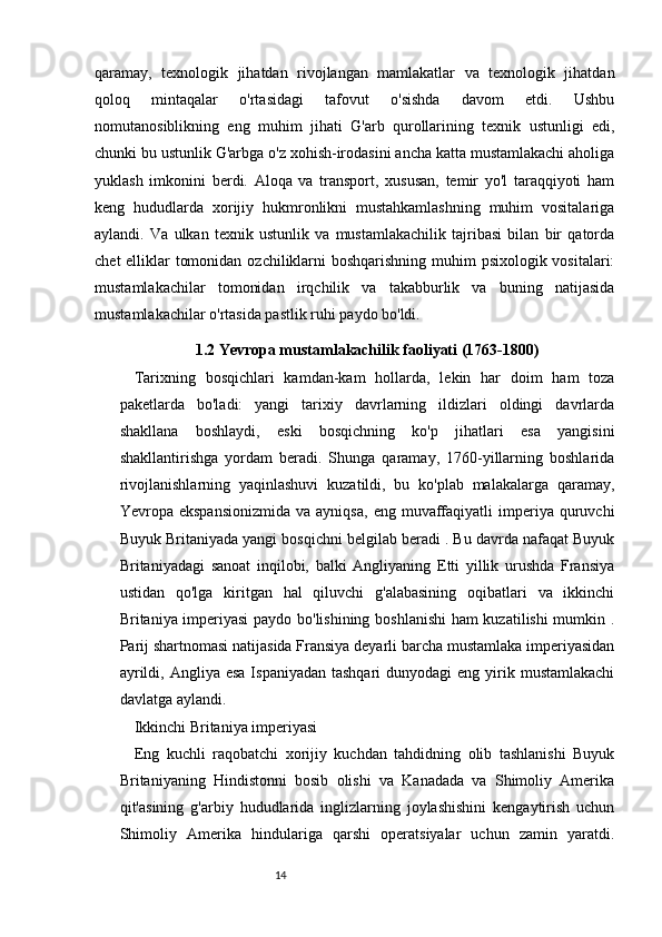 1413
qaramay,   texnologik   jihatdan   rivojlangan   mamlakatlar   va   texnologik   jihatdan
qoloq   mintaqalar   o'rtasidagi   tafovut   o'sishda   davom   etdi.   Ushbu
nomutanosiblikning   eng   muhim   jihati   G'arb   qurollarining   texnik   ustunligi   edi,
chunki bu ustunlik G'arbga o'z xohish-irodasini ancha katta mustamlakachi aholiga
yuklash   imkonini   berdi.   Aloqa   va   transport,   xususan,   temir   yo'l   taraqqiyoti   ham
keng   hududlarda   xorijiy   hukmronlikni   mustahkamlashning   muhim   vositalariga
aylandi.   Va   ulkan   texnik   ustunlik   va   mustamlakachilik   tajribasi   bilan   bir   qatorda
chet  elliklar tomonidan ozchiliklarni  boshqarishning muhim psixologik vositalari:
mustamlakachilar   tomonidan   irqchilik   va   takabburlik   va   buning   natijasida
mustamlakachilar o'rtasida pastlik ruhi paydo bo'ldi.
1.2 Yevropa mustamlakachilik faoliyati (1763-1800)
Tarixning   bosqichlari   kamdan-kam   hollarda,   lekin   har   doim   ham   toza
paketlarda   bo'ladi:   yangi   tarixiy   davrlarning   ildizlari   oldingi   davrlarda
shakllana   boshlaydi,   eski   bosqichning   ko'p   jihatlari   esa   yangisini
shakllantirishga   yordam   beradi.   Shunga   qaramay,   1760-yillarning   boshlarida
rivojlanishlarning   yaqinlashuvi   kuzatildi,   bu   ko'plab   malakalarga   qaramay,
Ye vropa   ekspansionizmida   va  ayniqsa,   eng  muvaffaqiyatli  imperiya  quruvchi
Buyuk Britaniyada yangi bosqichni belgilab beradi . Bu davrda nafaqat Buyuk
Britaniyadagi   sanoat   inqilobi,   balki   Angliyaning   Etti   yillik   urushda   Fransiya
ustidan   qo'lga   kiritgan   hal   qiluvchi   g'alabasining   oqibatlari   va   ikkinchi
Britaniya imperiyasi  paydo bo'lishining boshlanishi ham  kuzatilishi mumkin .
Parij shartnomasi natijasida Fransiya deyarli barcha mustamlaka imperiyasidan
ayrildi,  Angliya esa   Ispaniyadan  tashqari  dunyodagi  eng  yirik  mustamlakachi
davlatga aylandi.
Ikkinchi Britaniya imperiyasi
Eng   kuchli   raqobatchi   xorijiy   kuchdan   tahdidning   olib   tashlanishi   Buyuk
Britaniyaning   Hindistonni   bosib   olishi   va   Kanadada   va   Shimoliy   Amerika
qit'asining   g'arbiy   hududlarida   inglizlarning   joylashishini   kengaytirish   uchun
Shimoliy   Amerika   hindulariga   qarshi   operatsiyalar   uchun   zamin   yaratdi.